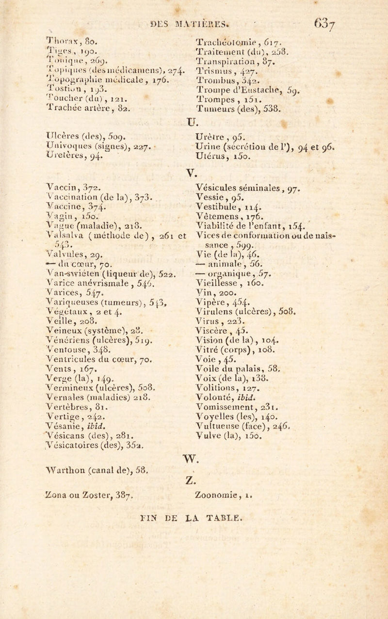 Thorax, 80. Tiges, 190. Tonique, 269. Topiques (desmédlcamens), 274* 'Topographie médicale, 176. Tostion, 193. Toucher (du), 121. Trachée artère, 82. Ulcères (des), 5oq. U invoques (signes), 227. Uretères, 94. Trachéotomie, 617. Traitement (du), 208. Transpiration, 87. T ris ni us , 427* Trombus, 842. Trompe d’Eustache, 5y, Trompes , i5i. Tumeurs (des), 538. U. u rètre , ç5. Urine (sécrétion de 1’), 94 et 95, Utérus, i5o. Vaccin, 072. Vaccination (de la), 370. V acci ne, 874. Vagin, i5o. Vague (maladie), 218. Vralsalva (méthode de), 261 et 043. Valvules, 29. *— du cœur, 70. Van-swiéten (liqueur de), 522. Varice anévrisinaîe , 546. Varices, 547» Variqueuses (tumeurs), 5\3, Végétaux, 2 et 4* Veille, 208. Veineux (système), 28. Vénériens (ulcères), 819. Ventouse, 348. Ventricules du cœur, 70. Vents , 167, Verge (la) , 149. Vermineux (ulcères), 5o8. Vernales (maladies) 218. Vertèbres, 81. Vertige, 242. Vésanie, ibid. Vésicans (des), 281. .Vésicatoires (des), 35a. V. Vésicules séminales, 97, Vessie, 95. Vestibule, 114. Vêtemens, 176. Viabilité de l’enfant, i54* Vices de conformation ou de nais-* sance , 899. Vie (de la), 46. — animale, 56. — organique, 5y. Vieillesse , 160. Vin, 200. Vipère, 4^4* Virulens (ulcères), 5o8. Virus, 220. Viscère , 45. Vision (de la) , 104. Vitré (corps), 108. Voie , 46. Voile du palais, 58, Voix (de la), i38. Voûtions, 127. Volonté, ibid. Vomissement, 231. Voyelles (les), 140. Vultueuse (face), 246. Vulye (la), 100, w. Warthon (canal de), 58. Z. Zona ou Zoster, 38t. Zoonomie, r. FIN DE LA TABLE.