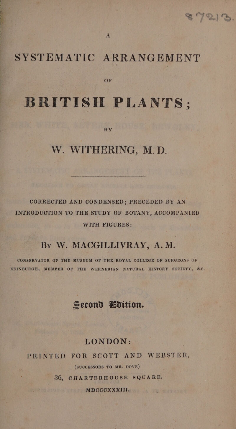 SYSTEMATIC ARRANGEMENT BRITISH PLANTS; BY W. WITHERING, M.D. CORRECTED AND CONDENSED; PRECEDED BY AN INTRODUCTION TO THE STUDY OF BOTANY, ACCOMPANIED WITH FIGURES: By W. MACGILLIVRAY, A.M. CONSERVATOR OF THE MUSEUM OF THE ROYAL COLLEGE OF SURGEONS OF Second Vition. LONDON: PRINTED FOR SCOTT AND WEBSTER, (SUCCESSORS TO MR. DOVE) 36, CHARTERHOUSE SQUARE. MDCCCXXXIII.