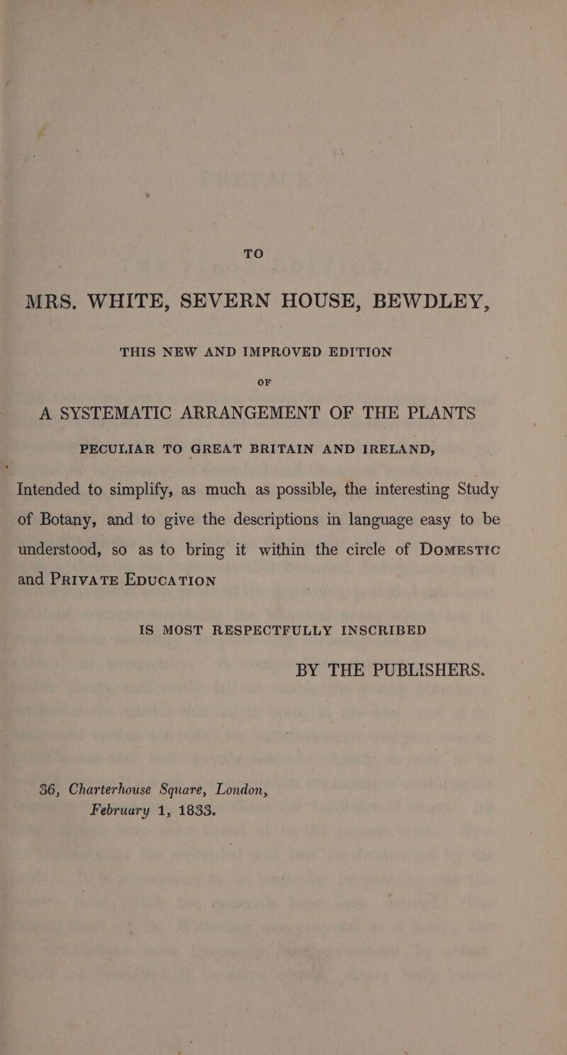 MRS. WHITE, SEVERN HOUSE, BEWDLEY, THIS NEW AND IMPROVED EDITION OF A SYSTEMATIC ARRANGEMENT OF THE PLANTS PECULIAR TO GREAT BRITAIN AND IRELAND, ‘Intended to simplify, as much as possible, the interesting Study of Botany, and to give the descriptions in language easy to be understood, so as to bring it within the circle of Domestic and PrivATE EDUCATION IS MOST RESPECTFULLY INSCRIBED BY THE PUBLISHERS. 36, Charterhouse Square, London,