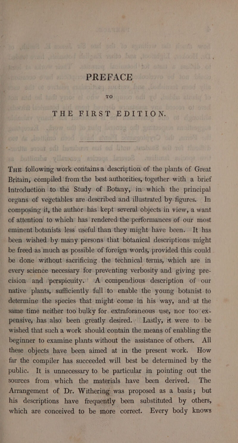 PREFACE TO THE FIRST EDITION. Tue following work containsa description of the plants of Great Britain, compiled! from the best authorities, together with a brief Introduction to the Study of Botany, in» which the principal organs of vegetables are described and illustrated by figures. In composing \it, the author has kept several objects in view, a want of attention to which’ has rendered the'performances of our most eminent botanists less useful than they might have been. It has been wished by many persons that botanical descriptions might be freed.as much as possible of foreign words, provided this could be done without’ sacrificing the technical terms, which are in every science necessary for’ preventing verbosity and giving pre- cision and perspicuity.’ A compendious description of our native plants, sufficiently full to: enable the young botanist to determine the species that might come in his way, and at the same’ time neither too bulky for. extraforaneous use, nor too ex- pensive, has also been greatly desired.. Lastly, it were to be wished that such a work should contain the means of enabling the beginner to examine plants without the assistance of others. All these objects have been aimed at in the present work. How far the compiler has succeeded will best be determined by the public. It is unnecessary to be particular in pointing out the sources from which the materials have been derived. The Arrangement of Dr. Withering: was proposed as a basis; but his descriptions have frequently been substituted by others, which are conceived to be more correct. Every body knows