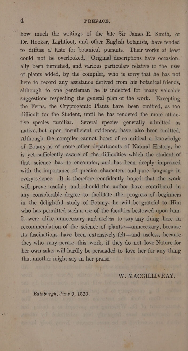 how much the writings of the late Sir James E. Smith, of Dr. Hooker, Lightfoot, and other English botanists, have tended to diffuse a taste for botanical pursuits. Their works at least could not be overlooked. Original descriptions have occasion- ally been furnished, and various particulars relative to the uses of plants added, by the compiler, who is sorry that he has not here to record any assistance derived from his botanical friends, although to one gentleman he is indebted for many valuable suggestions respecting the general plan of the work. Excepting © the Ferns, the Cryptogamic Plants have been omitted, as too difficult for the Student, until he has rendered the more attrac- tive species familiar. Several species generally admitted as native, but upon insufficient evidence, have also been omitted. Although the compiler cannot boast of so critical a knowledge of Botany as of some other departments of Natural History, he is yet sufficiently aware of the difficulties which the student of that science has to encounter, and has been deeply impressed with the importance of precise characters and pure language in every science. It is therefore confidently hoped that the work will prove useful; and should the author have contributed in any considerable degree to facilitate the progress of beginners in the delightful study of Botany, he will be grateful to Him who has permitted such a use of the faculties bestowed upon him. It were alike unnecessary and useless to say any thing here in recommendation of the science of plants:—unnecessary, because its fascinations have been extensively felt—and useless, because they who may peruse this work, if they do not love Nature for her own sake, will hardly be persuaded to love her for any thing that another might say in her praise. W. MACGILLIVRAY. Edinburgh, June 9, 1830.