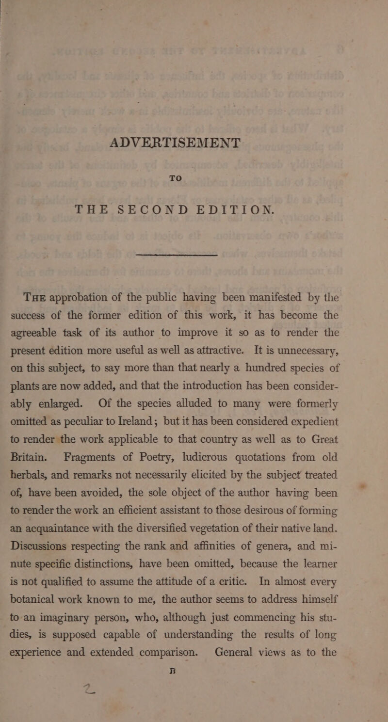 ADVERTISEMENT TO THE SECOND EDITION. THE approbation of the public having been manifested by the success of the former edition of this work, it has become the agreeable task of its author to improve it so as to render the present edition more useful as well as attractive. It is unnecessary, on this subject, to say more than that nearly a hundred species of plants are now added, and that the introduction has been consider- ably enlarged. Of the species alluded to many were formerly omitted as peculiar to Ireland; but it has been considered expedient to render the work applicable to that country as well as to Great Britain. Fragments of Poetry, ludicrous quotations from old herbals, and remarks not necessarily elicited by the subject treated of, have been avoided, the sole object of the author having been to render the work an efficient assistant to those desirous of forming an acquaintance with the diversified vegetation of their native land. Discussions respecting the rank and affinities of genera, and mi- nute specific distinctions, have been omitted, because the learner is not qualified to assume the attitude ofa critic. In almost every botanical work known to me, the author seems to address himself to an imaginary person, who, although just commencing his stu- dies, is supposed capable of understanding the results of long experience and extended comparison. General views as to the B s