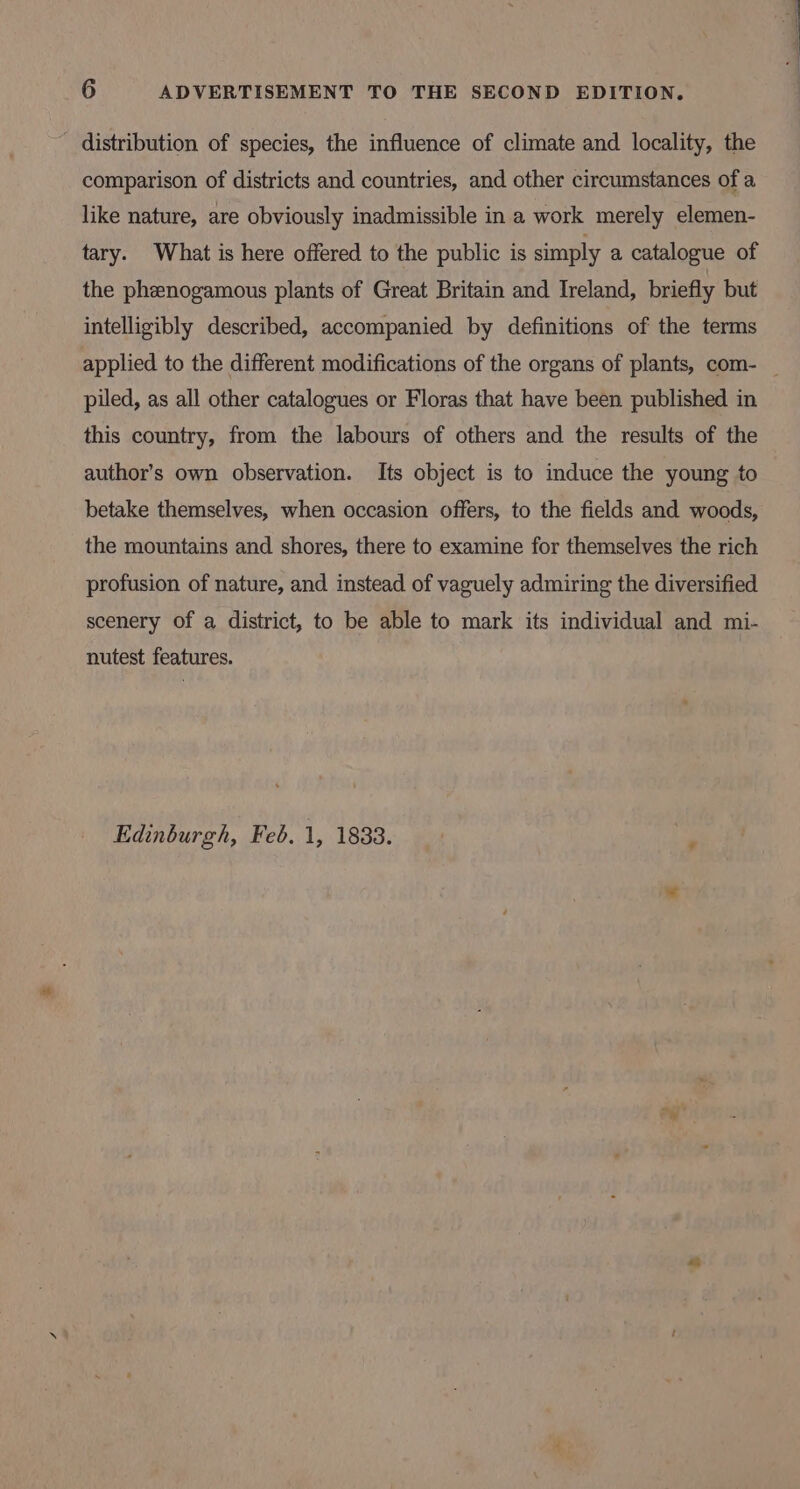 - distribution of species, the influence of climate and locality, the comparison of districts and countries, and other circumstances of a like nature, are obviously inadmissible in a work merely elemen- tary. What is here offered to the public is simply a catalogue of the phenogamous plants of Great Britain and Ireland, briefly but intelligibly described, accompanied by definitions of the terms applied to the different modifications of the organs of plants, com- _ piled, as all other catalogues or Floras that have been published in this country, from the labours of others and the results of the author’s own observation. Its object is to induce the young to betake themselves, when occasion offers, to the fields and woods, the mountains and shores, there to examine for themselves the rich profusion of nature, and instead of vaguely admiring the diversified scenery of a district, to be able to mark its individual and mi- nutest features.