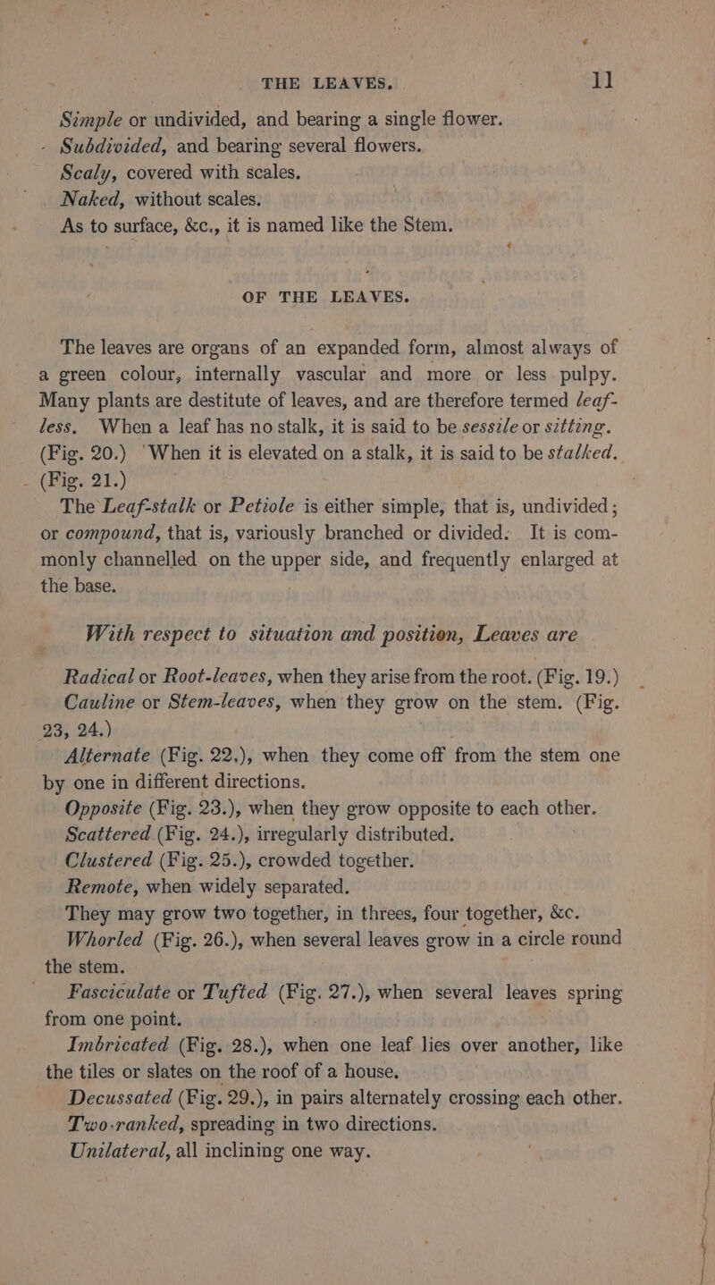 Simple or undivided, and bearing a single flower. - Subdivided, and bearing several flowers. Scaly, covered with scales. Naked, without scales. As to surface, &amp;c., it is named like the Stem. OF THE LEAVES. The leaves are organs of an expanded form, almost always of a green colour, internally vascular and more or less pulpy. Many plants are destitute of leaves, and are therefore termed /eaf- less, When a leaf has no stalk, it is said to be sessz/e or sitting. (Fig. 20.) ‘When it is elevated on a stalk, it is said to be stalked. ees 3T.) The Leaf-stalk or Petiole is either simple, that is, undivided ; or compound, that is, variously branched or divided. It is com- monly channelled on the upper side, and frequently enlarged at the base. With respect to situation and position, Leaves are Radical or Root-leaves, when they arise from the root. (Fig. 19.) Cauline or Stem-leaves, when they grow on the stem. (Fig. 23, 24.) Alternate (Fig. 22.), when they come off from the stem one by one in different directions. Opposite (Fig. 23.), when they grow opposite to each other. Scattered (Fig. 24.), irregularly distributed. Clustered (Fig. 25.), crowded together. Remote, when widely separated. They may grow two together, in threes, four together, &amp;c. Whorled (Fig. 26.), when several leaves grow in a circle round the stem. Fasciculate or Tufted (Fig. 27.), when several leaves spring from one point. Imbricated (Fig. 28.), when one leaf lies over another, like the tiles or slates on the roof of a house, Decussated (Fig. 29.), in pairs alternately crossing each other. Two-ranked, spreading in two directions. Unilaterad, all inclining one way.