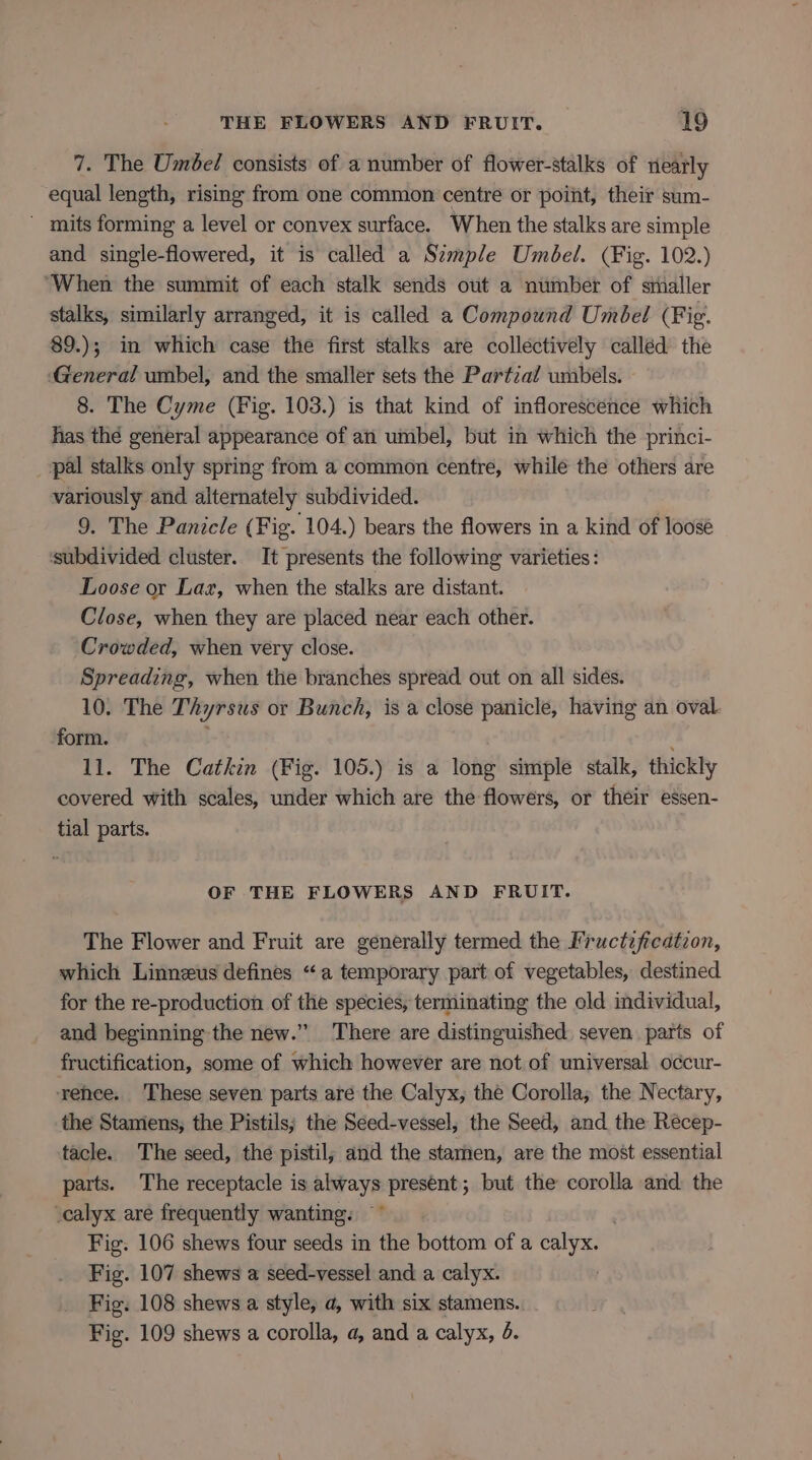 7. The Umbel consists of a number of flower-stalks of nearly equal length, rising from one common centre or point, their sum- ~ mits forming a level or convex surface. When the stalks are simple and single-flowered, it is called a Simple Umbel. (Fig. 102.) “When the summit of each stalk sends out a number of stialler stalks, similarly arranged, it is called a Compound Umbel (Fig. 89.); in which case the first stalks are collectively calléd the ‘General umbel, and the smaller sets the Partial umbels. 8. The Cyme (Fig. 103.) is that kind of inflorescence which has thé general appearance of an umbel, but in which the princi- pal stalks only spring from a common centre, while the others are variously and. alternately subdivided. 9. The Panicle (Fig. 104.) bears the flowers in a kind of loosé subdivided cluster. It presents the following varieties: Loose or Laz, when the stalks are distant. Close, when they are placed near each other. Crowded, when very close. Spreading, when the branches spread out on all sides. 10. The Thyrsus or Bunch, is a close panicle, having an oval form. 11. The Catkin (Fig. 105.) is a long simple stalk, thickly covered with scales, under which are the flowers, or their essen- tial parts. OF THE FLOWERS AND FRUIT. The Flower and Fruit are generally termed the Fructzfication, which Linneus defines “a temporary part of vegetables, destined for the re-production of the species, terminating the old individual, and beginning the new.” There are distinguished seven parts of fructification, some of which however are not. of universal occur- ‘rehee. These seven parts are the Calyx, the Corolla; the Nectary, the Stamens; the Pistils; the Seed-vessel, the Seed, and the Reécep- tacle. The seed, the pistil; and the stamen, are the most essential parts. The receptacle is always present; but the corolla and the -calyx are frequently wanting: ~~ Fig. 106 shews four seeds in the bottom of a calyx. Fig. 107 shews a seed-vessel and a calyx. Fig. 108 shews a style, a, with six stamens. Fig. 109 shews a corolla, a, and a calyx, 6.
