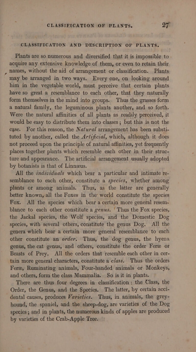 CLASSIFICATION AND DESCRIPTION OF PLANTS. Plants are so numerous and diversified that it is impossible to acquire any extensive knowledge of them, or even to retain their names, without the aid of arrangement or classification. Plants may be arranged in two ways. Every one, on looking around him in the vegetable world, must perceive that certain plants have so great a resemblance to each other, that they naturally form themselves in the mind into groups.. Thus the grasses form a natural family, the leguminous plants another, and so forth. Were the natural affinities of all plants as readily perceived, it would be easy to distribute them into classes ; but this is not the case. For this reason, the Natural arrangement has been substi- tuted by another, called the Artzficzal, which, although it does not proceed upon the principle of natural affinities, yet frequently places together plants which resemble each other in their struc- ture and appearance. The artificial arrangement usually adopted by botanists is that of Linneus. All the zndzvzduals which bear a particular and intimate re- semblance to each other, constitute a species, whether among plants or among animals. Thus, as the latter are generally better known, all the Foxes in the’ world constitute the species Fox. All the species which bear a certain more general resem- blance to each other constitute a genus. ' Thus the Fox species, the Jackal species, the Wolf species, and the Domestic Dog species, with several others, constitute the genus Dog. All the genera which bear a certain more general resemblance to each other constitute an order. Thus, the dog genus, the hyena genus, the cat genus, and others, constitute the order Fere or Beasts of Prey. All the orders that resemble each other in cer- tain more general characters, constitute a c/ass. Thus the orders Fere, Ruminating animals, Four-handed animals or Monkeys, and others, form the class Mammalia. So is it in plants. There are thus four degrees in classification: the Class, the Order, the Genus, and the Species. The latter, by certain acci- - dental causes, produces Varieties. Thus, in animals, the grey- hound, the spaniel, and the sheep-dog, are varieties of the Dog species; and in plants, the numerous kinds of apples are produced by varieties of the Crab-Apple Tree.
