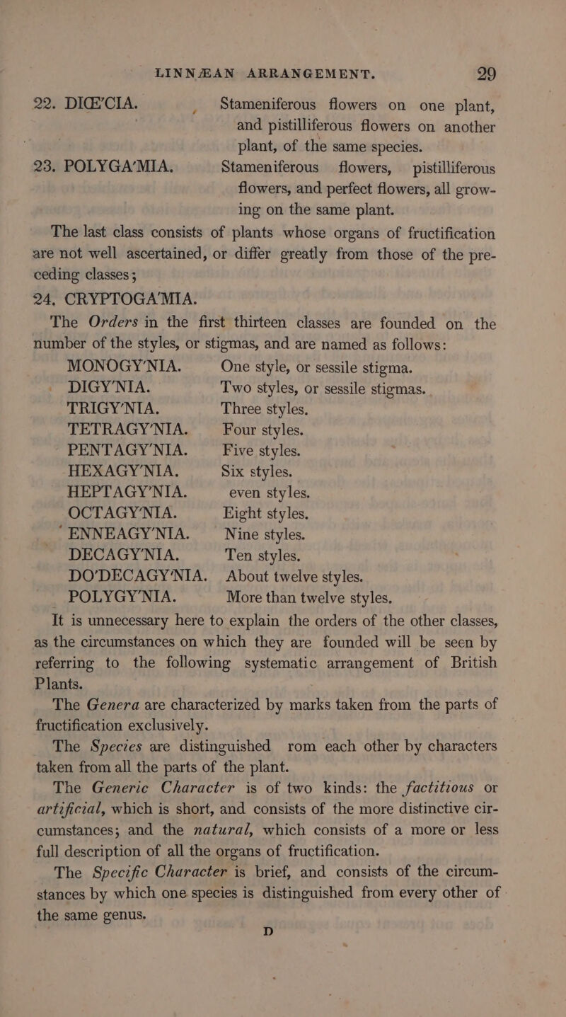 22. DIG’CIA. _ Stameniferous flowers on one plant, and pistilliferous flowers on another plant, of the same species. 23. POLYGA’MIA. Stameniferous flowers, __ pistilliferous flowers, and perfect flowers, all grow- ing on the same plant. The last class consists of plants whose organs of fructification are not well ascertained, or differ greatly from those of the pre- ceding classes ; 24, CRYPTOGAMIA. The Orders in the first thirteen classes are founded on the number of the styles, or stigmas, and are named as follows: MONOGY'NIA. One style, or sessile stigma. DIGY’NIA. Two styles, or sessile stigmas. TRIGY’NIA. Three styles, TETRAGY'NIA. Four styles. PENTAGY’NIA. Five styles. HEXAGY’NIA. Six styles. HEPTAGY’NIA. even styles. OCTAGY’NIA. Eight styles, ' ENNEAGY’NIA. Nine styles. DECAGY'NIA. Ten styles. DO’DECAGY'NIA. About twelve styles. POLYGY’NIA. More than twelve styles. It is unnecessary here to explain the orders of the other classes, as the circumstances on which they are founded will be seen by referring to the following systematic arrangement of British Plants. The Genera are characterized by marks taken from the parts of fructification exclusively. The Species are distinguished rom each other by characters taken from all the parts of the plant. The Generic Character is of two kinds: the factzteous or artificial, which is short, and consists of the more distinctive cir- cumstances; and the natural, which consists of a more or less full description of all the organs of fructification. The Specific Character is brief, and consists of the circum- stances by which one species is distinguished from every other of the same genus. . D