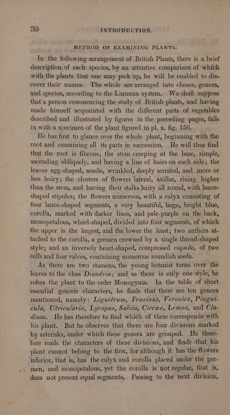 METHOD OF EXAMINING PLANTS. In the following arrangement of British Plants, there is a brief description of each species, by an attentive comparison of which with the plants that one may pick up, he will be enabled to dis- cover their names. ‘The whole are arranged into classes, genera, and species, according to the Linnean system. We shall suppose that a person commencing the study of British plants, and having made himself acquainted with the different parts of vegetables described and illustrated by figures in the preceding pages, falls — in with a specimen of the plant figured in pl. x. fig. 156. He has first to glance over the whole plant, beginning with the root and examining all its parts in succession. He will thus find that the root is fibrous; the stem creeping at the base, simple, ascending obliquely, and having a line of hairs on each side; the leaves egg-shaped, sessile, wrinkled, deeply serrated, and more or less hairy; the clusters of flowers lateral, axillar, rising higher than the stem, and having their stalks hairy all round, with lance- shaped stipules; the flowers numerous, with a calyx consisting of four lance-shaped segments, a very beautiful, large, bright blue, corolla, marked with darker lines, and pale-purple on the back, monopetalous, wheel-shaped, divided into four segments, of which the upper is the largest, and the lower the least; two anthers at- tached to the corolla, a germen crowned by a single thread-shaped style; and an inversely heart-shaped, compressed capsule, of two cells and four valves, containing numerous roundish seeds. As there are two stamens, the young botanist turns over the leaves to the class Diandria; and_as there is only one style, he refers the plant to the order Monogynia. In the table of short essential generic characters, he finds that there are ten genera mentioned, namely: Ligustrum, Fraxinus, Veronica, Pingut- cula, Utricularia, Lycopus, Salvia, Circea, Lemna, and Cla- dium. He has therefore to find which of these corresponds with | his plant. But he observes that there are four divisions marked by asterisks, under which these genera are grouped. He there- fore reads the characters of these divisions, and finds that, his plant cannot belong to the first, for although it has the flowers ‘inferior, that is, has the calyx and corolla placed under the ger- men, and monopetalous, yet the corolla is not regular, that is, does not present equal segments, Passing to the next division,