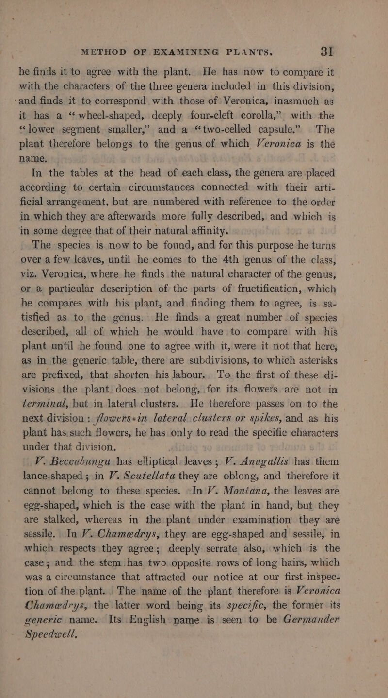 he finds it to agree with the plant. He has now to compare it with the characters of the three genera included in this division, -and finds it to correspond with those of Veronica, inasmuch as it has a ‘“‘ wheel-shaped, deeply four-cleft corolla,” with the “lower segment smaller,” and a “two-celled capsule.” The plant therefore belongs to the genus of which Veronica is the name, | In the tables at the head of each class, the genera are placed according to certain circumstances connected with their arti- ficial arrangement, but are numbered with reference to the order in which they are afterwards more fully described, and which is in some degree that of their natural affinity. The species is now to be found, and for this purpose he turns over a few leaves, until he comes to the 4th genus of the class, viz. Veronica, where he finds the natural character of the genus, or a particular description of the parts of fructification, which he compares with his plant, and finding them to agree, is. sa- tisfied as to the genus. He finds a great numberof species described, all of which he would have to compare with his plant until he found one to agree with it, were it not that here, as in the generic table, there are subdivisions, to which asterisks are prefixed, that shorten his labour.. To the first of these di- visions the plant does not belong, for its flowers are not in terminal, but in lateral clusters. He therefore passes on to the next division: jlowers«in lateral clusters or spikes, and as his plant has such flowers, he has only to read the specific characters under that division. V. Beceabunga has elliptical. leaves; V. Anagallis has them lance-shaped ; in V. Scutedlata they are oblong, and therefore it cannot belong to these species. -In V. Montana, the leaves are egg-shaped, which is the case with the plant in hand, but they are stalked, whereas in the plant under examination they are sessile. In V..Chamedrys, they are egg-shaped and sessile, in which respects they agree; deeply serrate also, which is the case; and the stem has two opposite rows of long hairs, which was a circumstance that attracted our notice at our first-inspec- tion of the plant. The name of the plant therefore is Veronica Chamedrys, the latter word being its spec?fic, the former its generic name. Its English name. is seen to be Germander Speedwell,