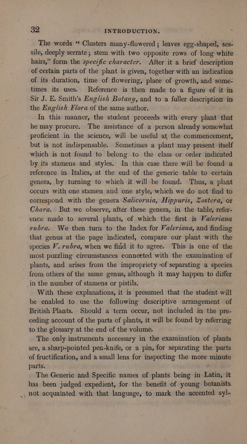 The words ‘ Clusters many-flowered ; leaves egg-shaped, ses- sile, deeply serrate; stem with two opposite rows of long white hairs,” form the specific character. After it a brief description of certain parts of the plant is given, together with an indication of its duration, time of flowering, place of growth, and some- times its uses. Reference is then made to a figure of it in Sir J. E. Smith’s English Botany, and to a fuller description in the English Flora of the same author. In this manner, the student proceeds with every plant that he may procure. The assistance of a person already somewhat proficient in the science, will be useful at the commencement, but is not indispensable. Sometimes a plant may present itself which is not found to belong to the class or order indicated by its stamens and styles. In this case there will be found a reference in Italics, at the end of the generic table to certain genera, by turning to which it will be found. Thus, a plant occurs with one stamen and one style, which we do not find to correspond, with the genera Salicornia, Hippuris, Zostera, or Chara. But we observe, after these genera, in the table, refer- ence made to several plants, of which the first is Valeriana rubra. We then turn to the Index for Valerzana, and finding that genus at the page indicated, compare our plant with the species V. rubra, when we find it to agree. This is one of the most puzzling circumstances connected with the examination of plants, and arises from the impropriety of separating a species from others of the same genus, although it may happen to differ _in the number of stamens or pistils. With these explanations, it is presumed that the student will be enabled to use the following descriptive arrangement of British Plants. Should a term occur, not included in the pre- ceding account of the parts of plants, it will be found by referring to the glossary at the end of the volume. The only instruments necessary in the examination of plants are, a sharp-pointed pen-knife, or a pin, for separating the parts of fructification, and a small lens for inspecting the more minute parts. The Generic and Specific names of plants being in Latin, it has been judged expedient, for the benefit of young botanists not acquainted with that language, to mark the accented syl-