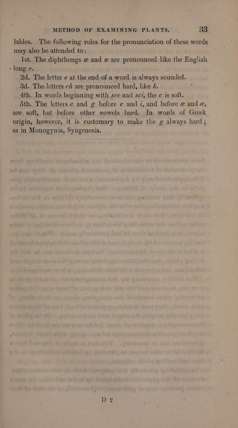 lables. The following rules for the pronunciation of these words may also be attended to: Ist. The diphthongs @ and @ are pronounced like the English - long e. 2d. The letter e at the end of a word is spate sounded. 3d. The letters ch are pronounced hard, like /. 4th. In words beginning with sce and sc?, the c is soft. Sth. The letters c and g before e and 2, and before @ and @, are soft, but before ee vowels hard. In words of Greek origin, however, it is customary to make the g always hard; as in Monogynia, Syngenesia.