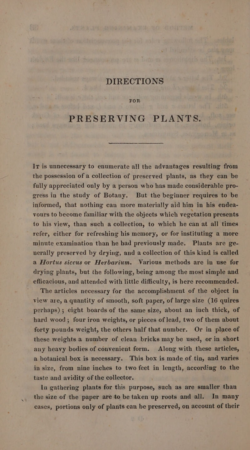 DIRECTIONS FOR PRESERVING PLANTS. Ir is unnecessary to enumerate all the advantages resulting from the possession of a collection of preserved plants, as they can be fully appreciated only by a person who has made considerable pro- gress in the study of Botany. But the beginner requires to be informed, that nothing can more materially aid him in his endea- vours to become familiar with the objects which vegetation presents to his view, than such a collection, to which he can at all times refer, either for refreshing his memory, or for instituting a more minute examination than he had previously made. Plants are ge- nerally preserved by drying, and a collection of this kind is called a Hortus siccus or Herbarium. Various methods are in use for drying plants, but the following, being among the most simple and eflicacious, and attended with little difficulty, is here recommended. The articles necessary for the accomplishment of the object in view are, a quantity of smooth, soft paper, of large size (16 quires perhaps); eight boards of the same size, about an inch thick, of hard wood ; four iron weights, or pieces of lead, two of them about forty pounds weight, the others half that number. Or in place of these weights a number of clean bricks may be used, or in short any heavy bodies of convenient form. Along with these articles, a botanical box is necessary. This box is made of tin, and varies in size, from nine inches to two feet in length, according to the taste and avidity of the collector. In gathering plants for this purpose, such as are smaller than the size of the paper are to be taken up roots and all. In many cases, portions only of plants can be preserved, on account of their