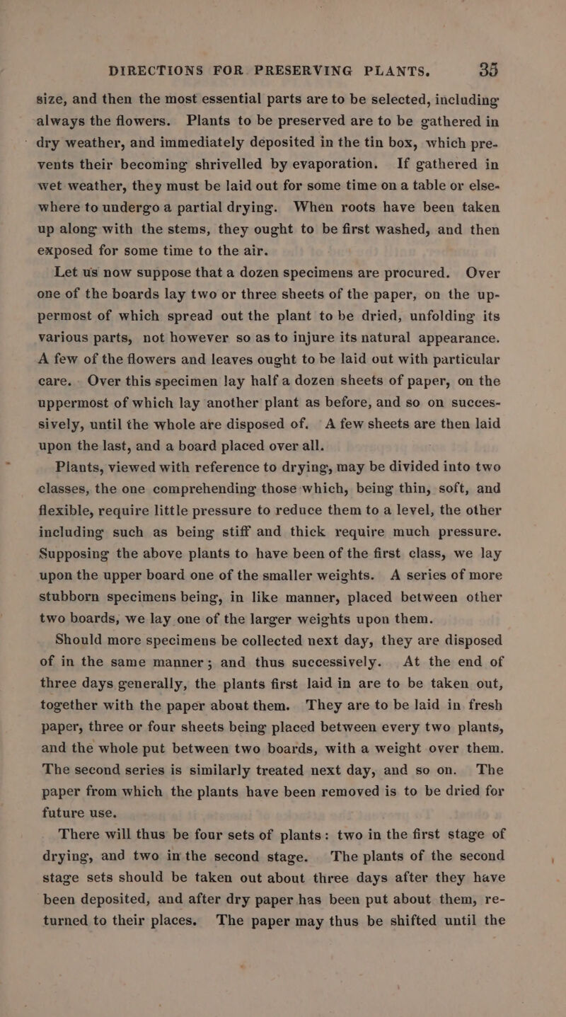 size, and then the most essential parts are to be selected, including always the flowers. Plants to be preserved are to be gathered in - dry weather, and immediately deposited in the tin box, which pre- vents their becoming shrivelled by evaporation. If gathered in wet weather, they must be laid out for some time on a table or else- where to undergo a partial drying. When roots have been taken up along with the stems, they ought to be first washed, and then exposed for some time to the air. Let us now suppose that a dozen specimens are procured. Over one of the boards lay two or three sheets of the paper, on the up- permost of which spread out the plant to be dried, unfolding its various parts, not however so as to injure its natural appearance. A few of the flowers and leaves ought to be laid out with particular care. Over this specimen lay half a dozen sheets of paper, on the uppermost of which lay another plant as before, and so on succes- sively, until the whole are disposed of. A few sheets are then laid upon the last, and a board placed over all. Piants, viewed with reference to drying, may be divided into two classes, the one comprehending those which, being thin, soft, and flexible, require little pressure to reduce them to a level, the other including such as being stiff and thick require much pressure. Supposing the above plants to have been of the first class, we lay upon the upper board one of the smaller weights. A series of more stubborn specimens being, in like manner, placed between other two boards, we lay one of the larger weights upon them. Should more specimens be collected next day, they are disposed of in the same manner; and thus successively. At the end of three days generally, the plants first laid in are to be taken out, together with the paper about them. They are to be laid in fresh paper, three or four sheets being placed between every two plants, and the whole put between two boards, with a weight over them. The second series is similarly treated next day, and so on. The paper from which the plants have been removed is to be dried for future use. There will thus be four sets of plants: two in the first stage of drying, and two inthe second stage. The plants of the second stage sets should be taken out about three days after they have been deposited, and after dry paper has been put about them, re- turned to their places. The paper may thus be shifted until the