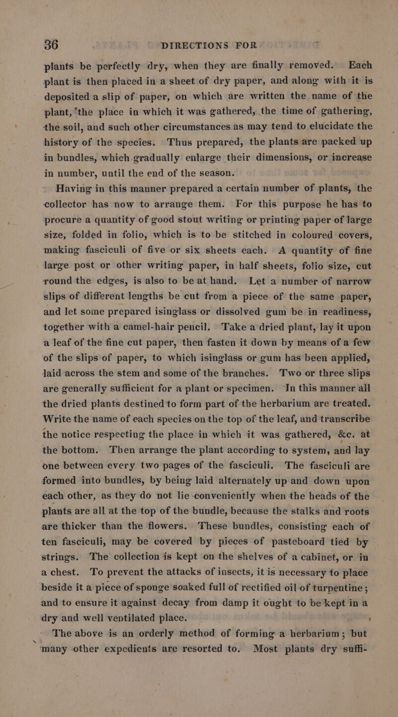 plants be perfectly dry, when they are finally removed. Each plant is then placed in a sheet of dry paper, and along with it is deposited a slip of paper, on which are written the name of the plant, ‘the place in which it was gathered, the time of gathering, the soil, and such other circumstances as may tend to elucidate the history of the species. Thus prepared, the plants are packed up in bundles, which gradually enlarge their dimensions, or increase in number, until the end of the season. Having in this manner prepared a certain number of plants, the collector has now to arrange them. For this purpose he has to procure a quantity of good stout writing or printing paper of large size, folded in folio, which is to be stitched in coloured covers, making fasciculi of five or six sheets each. A quantity of fine large post or other writing paper, in half sheets, folio size, cut round the edges, is also to be at hand. Let a number of narrow slips of different lengths be cut from a piece of the same paper, and let some prepared isinglass or dissolved gum be in readiness, together with a camel-hair pencil. Take a dried plant, lay it upon a leaf of the fine cut paper, then fasten it down by means of a few of the slips of paper, to which isinglass or gum has been applied, laid across the stem and some of the branches. Two or three slips are generally sufficient for a plant or specimen. Jn this manner all the dried plants destined to form part of the herbarium are treated. Write the name of each species on the top of the leaf, and transcribe the notice respecting the place in which it was gathered, &amp;e. at the bottom. Then arrange the plant according to system, and lay one between every two pages of the fasciculi. The fasciculi are formed into bundles, by being laid alternately up and down upon each other, as they do not lie conveniently when the heads of the plants are all at the top of the bundle, because the stalks and roots are thicker than the flowers. These bundles, consisting each of ten fasciculi, may be covered by pieces of pasteboard tied by strings. The collection is kept on the shelves of a cabinet, or in a chest. To prevent the attacks of insects, it is necessary to place beside it a piece of sponge soaked full of rectified oil-of turpentine ; and to ensure it against decay from damp it ought to be kept in a dry and well ventilated place. , The above is an orderly method of forming a herbarium; but many other expedients are resorted to. Most plants dry suffi-