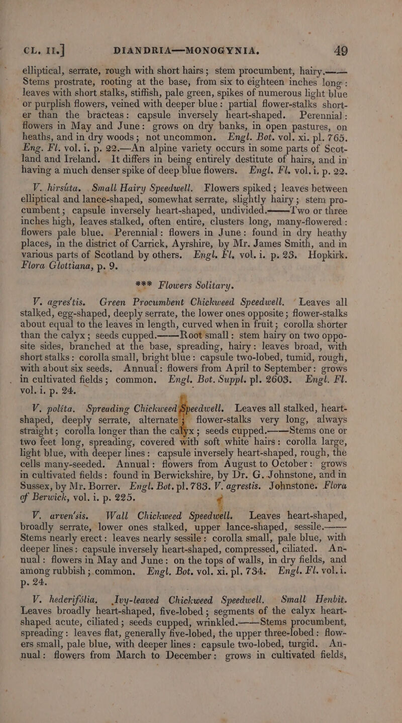 elliptical, serrate, rough with short hairs; stem procumbent, hairy —— Stems prostrate, rooting at the base, from six to eighteen inches long : _leaves with short stalks, stiffish, pale green, spikes of numerous light blue or purplish flowers, veined with deeper blue: partial flower-stalks short- er than the bracteas: capsule inversely heart-shaped. Perennial : flowers in May and June: grows on dry banks, in open pastures, on heaths, and in dry woods; not uncommon. Engl. Bot. vol. xi. pl. 765. Eng. Fl. vol. i. p. 22.—An alpine variety occurs in some parts of Scot- land and Ireland. It differs in being entirely destitute of hairs, and in’ having a much denser spike of deep blue flowers. Engl. Fl. vol. i. p. 22. V. hirstita. . Small Hairy Speedwell. Flowers spiked ; leaves between elliptical and lance-shaped, somewhat serrate, slightly hairy; stem pro- cumbent; capsule inversely heart-shaped, undivided.—T wo or three inches high, leaves stalked, often entire, clusters long, many-flowered : flowers pale blue. Perennial: flowers in June: found in dry heathy places, in the district of Carrick, Ayrshire, by Mr. James Smith, and in various parts of Scotland by others. Engl. Fl, vol. i. p. 23. Hopkirk. Flora Glottiana, p. 9. *** Flowers Solitary. VY. agrestis, Green Procumbent Chickweed Speedwell. © Leaves all stalked, egg-shaped, deeply serrate, the lower ones opposite ; flower-stalks about equal to the leaves in length, curved when in fruit; corolla shorter than the calyx; seeds cupped.——Root small: stem hairy on two oppo- site sides, branched at the base, spreading, hairy: leaves broad, with short stalks: corolla small, bright blue: capsule two-lobed, tumid, rough, with about six seeds. Annual: flowers from April to September: grows . in cultivated fields; common. Engl. Bot. Suppl. pl. 2603. Engl. Fl. vol.i. p. 24. — : V. polita. Spreading Chickweed Speedwell. Leaves all stalked, heart- shaped, deeply serrate, alternate; flower-stalks very long, always straight; corolla longer than the calyx ; seeds cupped.——Stems one or two feet long, spreading, covered with soft white hairs: corolla large, light blue, with deeper lines: capsule inversely heart-shaped, rough, the cells many-seeded. Annual: flowers from August to October: grows im cultivated fields: found in Berwickshire, by Dr. G. Johnstone, and in Sussex, by Mr. Borrer. Engl. Bot. pl. 783. V. agrestis. Johnstone. Flora of Berwick, vol. i. p. 225. ‘ V, arven'sis. Wall Chickweed Speedwell. Leaves heart-shaped, broadly serrate, lower ones stalked, upper lance-shaped, sessile-—— Stems nearly erect: leaves nearly sessile: corolla small, pale blue, with deeper lines; capsule inversely heart-shaped, compressed, ciliated. An- nual: flowers in May and June: on the tops of walls, in dry fields, and among rubbish ;.common. Engl. Bot. vol. xi. pl. 734. Engl. Fl. vol.i. p- 24. V. hederifolia, Ivy-leaved Chickweed Speedwell. Small Henbit. Leaves broadly heart-shaped, five-lobed ; segments of the calyx heart- shaped acute, ciliated; seeds cupped, wrinkled.——Stems procumbent, spreading: leaves flat, generally five-lobed, the upper three-lobed : fow- ers small, pale blue, with deeper lines: capsule two-lobed, turgid. An- nual: flowers from March to December: grows in cultivated fields,