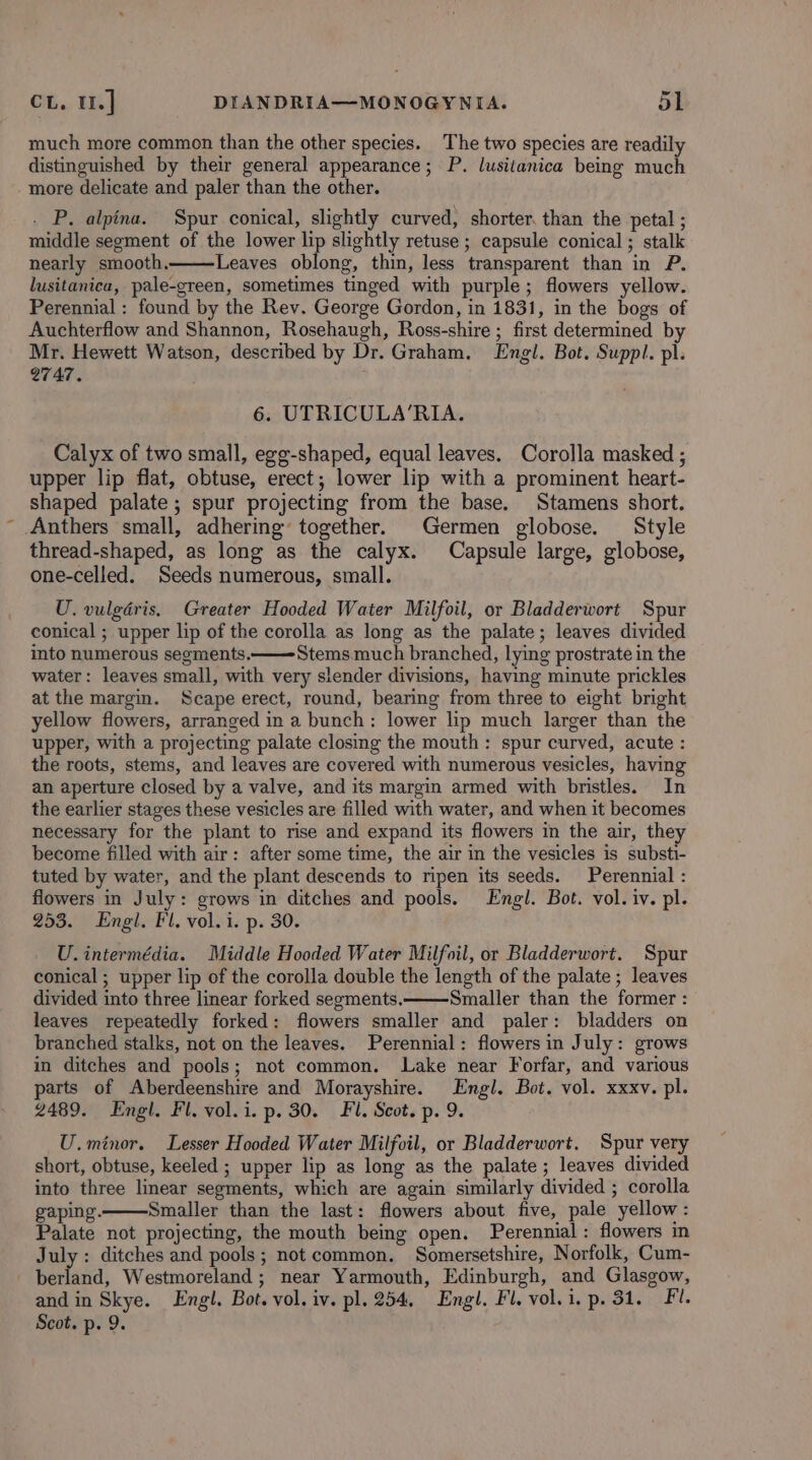 much more common than the other species. The two species are readily distinguished by their general appearance; P. lusitanica being much more delicate and paler than the other. - P. alpina. Spur conical, slightly curved, shorter. than the petal ; middle segment of the lower lip slightly retuse ; capsule conical ; stalk nearly smooth. Leaves oblong, thin, less transparent than in P. lusitanica, pale-green, sometimes tinged with purple; flowers yellow. Perennial : found by the Rev. George Gordon, in 1831, in the bogs of Auchterflow and Shannon, Rosehaugh, Ross-shire ; first determined by Mr. Hewett Watson, described by Dr. Graham. Engl. Bot. Suppl. pl. 2747. 6. UTRICULA‘RIA. Calyx of two small, egg-shaped, equal leaves. Corolla masked ; upper lip flat, obtuse, erect; lower lip with a prominent heart- shaped palate; spur projecting from the base. Stamens short. -Anthers small, adhering’ together. Germen globose. Style thread-shaped, as long as the calyx. Capsule large, globose, one-celled. Seeds numerous, small. U. vulgaris. Greater Hooded Water Milfoil, or Bladderwort Spur conical ; upper lip of the corolla as long as the palate; leaves divided into numerous segments. Stems.much branched, lying prostrate in the water: leaves small, with very slender divisions, having minute prickles at the margin. Scape erect, round, bearing from three to eight bright yellow flowers, arranged in a bunch: lower lip much larger than the upper, with a projecting palate closing the mouth: spur curved, acute : the roots, stems, and leaves are covered with numerous vesicles, having an aperture closed by a valve, and its margin armed with bristles. In the earlier stages these vesicles are filled with water, and when it becomes necessary for the plant to rise and expand its flowers in the air, they become filled with air: after some time, the air in the vesicles is substi- tuted by water, and the plant descends to ripen its seeds. Perennial : flowers in July: grows in ditches and pools. Engl. Bot. vol. iv. pl. 253. Engl. Fl. vol. i. p. 30. U. intermédia. Middle Hooded Water Milfoil, or Bladderwort. Spur conical ; upper lip of the corolla double the length of the palate ; leaves divided into three linear forked segments. Smaller than the former : leaves repeatedly forked: flowers smaller and paler: bladders on branched stalks, not on the leaves. Perennial: flowers in July: grows in ditches and pools; not common. Lake near Forfar, and various parts of Aberdeenshire and Morayshire. Engl. Bot. vol. xxxv. pl. 2489. Engl. Fl. vol.i. p. 30. Fl. Scot. p. 9. U.minor. Lesser Hooded Water Milfoil, or Bladderwort. Spur very short, obtuse, keeled ; upper lip as long as the palate; leaves divided into three linear segments, which are again similarly divided ; corolla gaping. Smaller than the last: flowers about five, pale yellow: Palate not projecting, the mouth being open. Perennial: flowers in July : ditches and pools; not common. Somersetshire, Norfolk, Cum- . ies, Westmoreland ; near Yarmouth, Edinburgh, and Glasgow, and in Skye. Engl. Bot. vol. iv. pl. 254, Engl. Fl. vol.i, p. 31. Fl. Scot. p. 9.