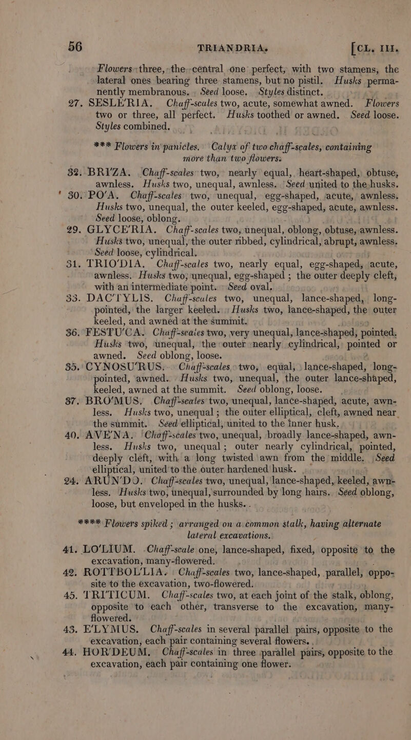 Flowers three, the--central one perfect, with two stamens, the lateral ones bearing three stamens, but no pistil. Husks perma- nently membranous. ~ Seed loose, Styles distinct. 27. SESLE'RIA. —Chaff-scales two, acute, somewhat awned. Flowers two or three, all perfect. Hraiks toothed or awned. Seed loose. Styles combined, *** Flowers in'panicles.' Calyx of two chaff-scales, containing more than two flowers: 3%. BRI’ZA. Chaff-scales two, nearly equal, heart-shaped, obtuse, awnless. Husks two, unequal, awnless. ‘Seed united to the husks. 30. PO’A. Chaff-scales’ two, unequal, egg-shaped, ‘acute, awnless. Husks two, unequal, the outer keeled, egg-shaped, acute, awnless. Seed loose, oblong. 49. GLYCE'RIA. Chaf’- scales two, unequal, oblong, obtuse, eles. Husks two, unequal, the outer nbbed, cylindrical, abrupt, ideas Seed loose, cylindrical. 31. TRIO’DIA. Chaff-scales two, nearly equal, egg-shaped, acute, awnless. Husks two, unequal, egg-shaped ; the outer deeply clett, with an intermediate point. » Seed oval, 33. DAC’TYLIS. Chaff-scules two, unequal, lance-shaped, long- pointed, the larger keeled. ; Husks two, lance-shaped, the outer keeled, and awned at the summit. 36. FESTUCA. Chaff=seaies two, very unequal, lance-shaped, pointed; Husks two, ‘unequal, the ‘outer «nearly cylindrical, pointed or awned. Seed oblong, loose. 35. CYNOSU’RUS. .. Chaff-scales two, equal, lance-shaped, long- pointed, awned.. Husks two, unequal, the outer lance-shaped, keeled, awned at the summit. Seed oblong, loose. 37. BROMUS. Chaff-seales two, unequal, lance-shaped, acute, awn- less. Husks two, unequal ; the outer elliptical, cleft, awned near the summit. Seed elliptical, united to the Inner husk. 40. AVE'NA. | Chaff-scales two, unequal, broadly lance-shaped, awn- less. Husks two, unequal ; outer nearly cylindrical, pointed, deeply cleft, with a long twisted awn from the middle. Seed elliptical, united 'to the outer hardened husk. 24, ARUN’DO.) Chaff=scales two, unequal, lance-shaped, keeled, awn- less. Husks two, unequal, surrounded by long hairs. Seed oblong, loose, but enveloped in the husks. . . *#** Flowers spiked ; arranged on a.common stalk, ine alternate lateral excavations. 41. LO’LIUM. .Chaff-scale one, lance-shaped, fixed, opposite to the excavation, many-flowered. 42. ROTTBOL'LIA. | Chaff-scales two, lance-shaped, porallel oppo- site to the excavation, two-flowered. 45. TRI'TICUM. Chaff-scales two, at each joint of the stalk, oblong, opposite to each other, transverse to the excavation, many- flowered. 43. E'LYMUS. Chaff-scales in several parallel pairs, opposite to the excavation, each pair containing several flowers. . 44. HOR’DEUM, Chajf-scales in three parallel pairs, opposite to the ah rs each pair a one flower.