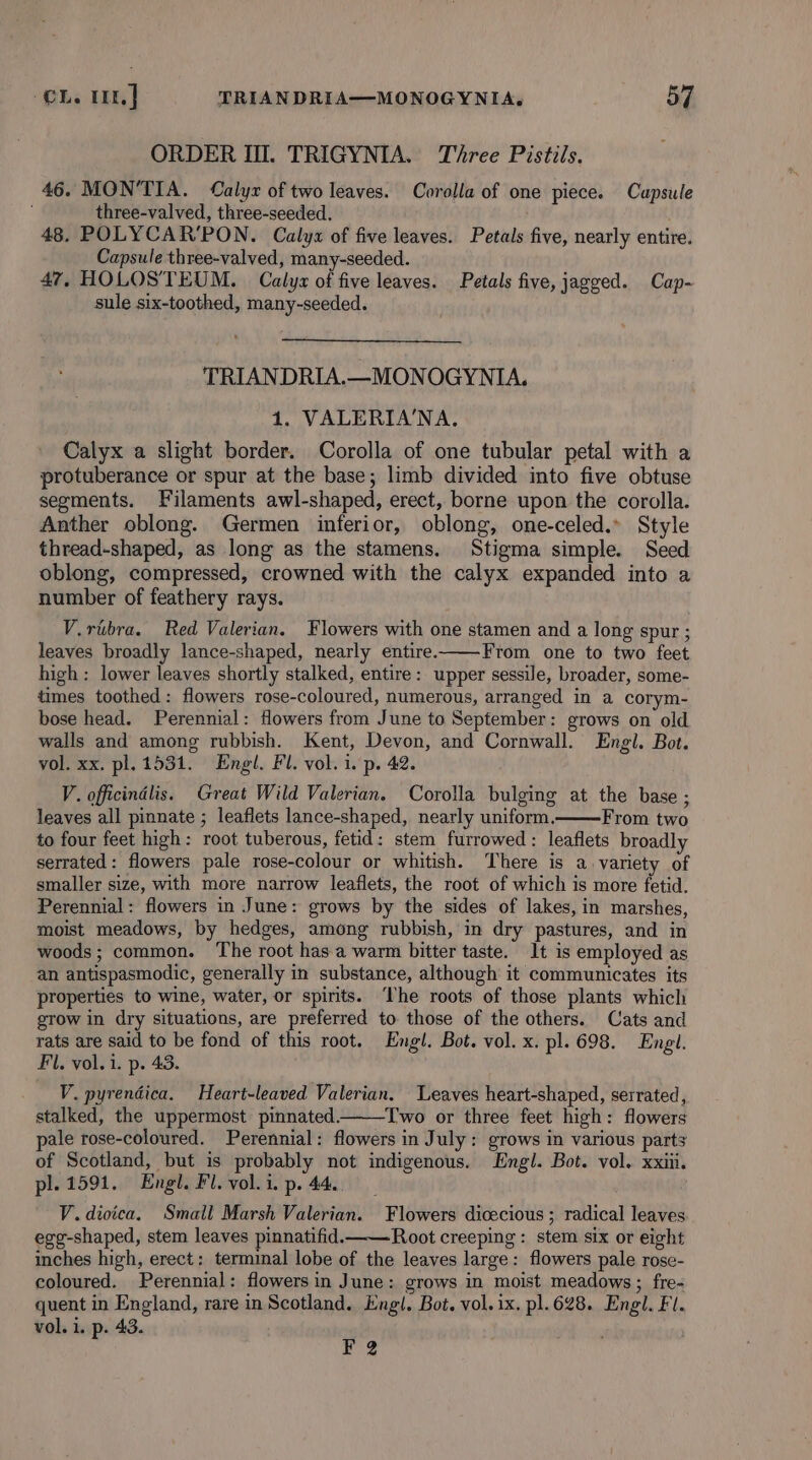 ORDER Ill. TRIGYNIA. Three Pistils. 46. MON’TIA. Calyx of two leaves. Corolla of one piece. Cupsule three-valved, three-seeded. 48. POLYCAR’PON. Calyx of five leaves. Petals five, nearly entire. Capsule three-valved, many-seeded. 47, HOLOSTEUM. Calys of five leaves. Petals five, jagged. Cap- sule six-toothed, many-seeded. TRIANDRIA.—MONOGYNIA. 1. VALERIA'NA, Calyx a slight border. Corolla of one tubular petal with a protuberance or spur at the base; limb divided into five obtuse segments. Filaments awl-shaped, erect, borne upon the corolla. Anther oblong. Germen inferior, oblong, one-celed.» Style thread-shaped, as long as the stamens. Stigma simple. Seed oblong, compressed, crowned with the calyx expanded into a number of feathery rays. V.rtibra. Red Valerian. Flowers with one stamen and a long spur ; leaves broadly lance-shaped, nearly entire. From one to two feet high: lower leaves shortly stalked, entire: upper sessile, broader, some- times toothed: flowers rose-coloured, numerous, arranged in a corym- bose head. Perennial: flowers from June to September: grows on old walls and among rubbish. Kent, Devon, and Cornwall. Engl. Bot. vol. xx. pl. 1531. Engl. Fl. vol. i. p. 42. V. officindlis. Great Wild Valerian. Corolla bulging at the base ; leaves all pinnate ; leaflets lance-shaped, nearly uniform. From two to four feet high: root tuberous, fetid: stem furrowed: leaflets broadly serrated: flowers pale rose-colour or whitish. There is a variety of smaller size, with more narrow leaflets, the root of which is more fetid. Perennial: flowers in June: grows by the sides of lakes, in marshes, moist meadows, by hedges, among rubbish, in dry pastures, and in woods; common. The root has.a warm bitter taste. It is employed as an antispasmodic, generally in substance, although it communicates its properties to wine, water, or spirits. The roots of those plants which grow in dry situations, are preferred to those of the others. Cats and rats are said to be fond of this root. Engl. Bot. vol. x. pl. 698. Engl. Fl. vol. 1. p. 43. V. pyrendica. Heart-leaved Valerian. Leaves heart-shaped, serrated, stalked, the uppermost pinnated. Two or three feet high: flowers pale rose-coloured. Perennial: flowers in July: grows in various parts of Scotland, but is probably not indigenous. Engl. Bot. vol. xxiii. pl. 1591. Engl. Fl. vol. i. p. 44. V. dioica. Small Marsh Valerian. Flowers dicecious ; radical leaves egg-shaped, stem leaves pinnatifid. Root creeping : stem six or eight inches high, erect: terminal lobe of the leaves large: flowers pale rose- coloured. Perennial: flowers in June: grows in moist meadows ; fre- quent in England, rare in Scotland. Engl. Bot. vol. ix. pl. 628. Engl. Fl. vol. i. p. 43. ¥ 2