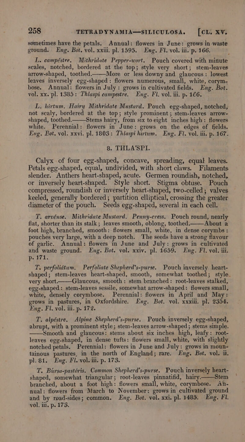 sometimes have the petals. Annual: flowers in June: grows in waste ground. Eng. Bot. vol. xxiii. pl. 1595. Eng. Fl. vol. iii. p. 166. L. campéstre. Mithridate Pepper-wort. Pouch covered with minute scales, notched, bordered at the top; style very short; stem-leaves arrow-shaped, toothed. More or less downy and glaucous: lowest leaves inversely egg-shaped: flowers numerous, small, white, corym- bose. Annual: flowers in July : grows in cultivated fields. Eng. Bot. vol. xx. pl. 1385: Thlaspi campestre. Eng. Fl. vol. iti. p. 1€6. L, hirtum, Hairy Mithridate Mustard. Pouch egg-shaped, notched, not scaly, bordered at the top; style prominent; stem-leaves arrow- shaped, toothed. Stems hairy, from six to eight inches high: flowers white. Perennial: flowers in June: grows on the edges of fields. Eng. Bot, vol. xxvi. pl. 1803: Thlaspi hirtum. Eng. Fl. vol. ii. p. 167. 8. THLA’SPI. Calyx of four egg-shaped, concave, spreading, equat leaves. Petals egg-shaped, equal, undivided, with short claws. Filaments slender. Anthers heart-shaped, acute. Germen roundish, notched, or inversely heart-shaped. Style short. Stigma obtuse. Pouch compressed, roundish or inversely heart-shaped, two-celled ; valves keeled, generally bordered; partition elliptical, crossing the greater diameter of the pouch. Seeds egg-shaped, several in each cell. T. arvénse. Mithridate Mustard. Penny-cress. Pouch round, nearly flat, shorter than its stalk; leaves smooth, oblong, toothed.t—About a foot high, branched, smooth: flowers small, white, in dense corymbs : pouches very large, with a deep notch. ‘The seeds have a strong flavour of garlic. Annual: flowers in June and July: grows in cultivated and waste ground. Eng. Bot. vol. xxiv. pl. 1659. Eng. Fl. vol. iit. p- 171. T. perfolidtum. Perfoliate Shepherd’s-purse. Pouch inversely heart- shaped; stem-leaves heart-shaped, smooth, somewhat toothed; style. very short. Glaucous, smooth: stem branched: root-leaves stalked, egg-shaped: stem-leaves sessile, somewhat arrow-shaped: flowers small, white, densely corymbose. Perennial: flowers m April and May: grows in pastures, in Oxfordshire. Eng. Bot. vol. xxxiu. pl. 2354. Eng. Fl. vol. i. p. 172. T. alpéstre. Alpine Shepherd’s-purse. Pouch inversely egg-shaped, abrupt, with a prominent style; stem-leaves arrow-shaped ; stems simple. ——Smooth and glaucous: stems about six inches high, leafy: root- leaves egg-shaped, in dense tufts: flowers small, white, with slightly notched petals. Perennial: flowers in June and July: grows in moun- tainous pastures, in the north of England; rare. Eng. Bot. vol. it. pl. 81. Eng. Fl. vol. ui. p. 173. ; T. Bursa-pastéris. Common Shepherd’s-purse. Pouch inversely heart- shaped, somewhat triangular; root-leaves pinnatifid, hairy. Stem branched, about a foot high: flowers small, white, corymbose. An- nual: flowers from March to November: grows in cultivated ground and by road-sides; common. Eng. Bot. vol. xxi. pl. 1485. Eng. Fi. vol. lit, p. 173,