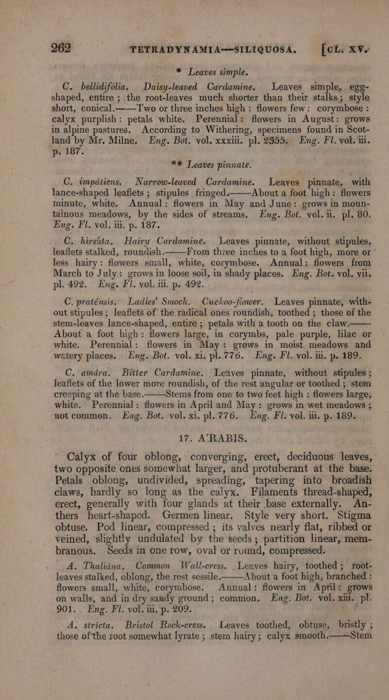 * Leaves simple. C. bellidifolia. Daisy-leaved Curdamine. Leaves simple, egg- shaped, entire ; the root-leaves much shorter than their stalks; style short, conical. Two or three inches high : flowers few: corymbose : calyx purplish: petals white. Perennial: flowers in August: grows in alpine pastures. According to Withering, specimens found in Scot- land by Mr. Milne. Eng. Bot. vol. xxxiii. pl. 2355. Eng. FI. vol. iii. p. 187. **&amp; Leaves pinnate. C. impdtiens. Narrow-leaved Cardamine. Leaves pinnate, with lance-shaped leaflets ; stipules fringed. About a foot high: flowers minute, white. Annual: flowers in May and June: grows in moun- tainous meadows, by the sides of streams, Eng. Bot. vol. ii. pl. 80. Eng. Fl. vol. iii. p. 187. C. hirsita. Hairy Cardamine. Leaves pinnate, without stipules, leaflets stalked, roundish. From three inches to a foot high, more or ' less hairy: flowers small, white, corymbose. Annual: flowers from March to July: grows in loose soil, in shady places. Eng. Bot. vol. vil. pl. 492. Eng. Fl. vol. ii. p. 492. C. praténsis. Ladies’ Smock. Cuckoo-flower. Leaves pinnate, with- out stipules ; leaflets of the radical ones roundish, toothed ; those of the stem-leaves lance-shaped, entire ; petals with a tooth on the claw. About a foot high: flowers large, in corymbs, pale purple, lilac or white. Perennial: flowers in May: grows in moist meadows and watery places. Eng. Bot. vol. xi. pl. 776. Eng. Fl. vol. ii. p. 189. C. amdéra. Bitter Cardamine. Leaves pinnate, without stipules ; leaflets of the lower more roundish, of the rest angular or toothed ; stem creeping at the base. Stems from one to two feet high : flowers large, white. Perennial: flowers in April and May: grows in wet meadows ; not common. Eng. Bot. vol. xi. pl..776. Eng. Fl. vol. ui. p. 189. 17. A’RABIS. Calyx of four oblong, converging, erect, deciduous leaves, ’ two opposite ones somewhat larger, and protuberant at the base. Petals oblong, undivided, spreading, tapering into broadish claws, hardly so long as the calyx. Filaments thread-shaped, erect, generally with four glands at their base externally. An- thers heart-shaped. Germen linear. Style very short. Stigma obtuse. Pod linear, compressed ; its valves nearly flat, ribbed or veined, slightly undulated by the seeds; partition linear, mem- branous. Seeds in one row, oval or round, compressed. A. Thaliéna. Common Wall-cress. _Leaves hairy, toothed ; root- leaves stalked, oblong, the rest sessile. About a foot high, branched : flowers small, white, corymbose. Annual: flowers in April: grows on walls, and in dry sandy ground; common. Eng. Bot. vol. xiu. pl. 901. Eng. Fl. vol. ui. p. 209. A. stricta. Bristol Rock-cress. Leaves toothed, obtuse, bristly ; those of the root somewhat lyrate ; stem hairy; calyx smooth, Stem