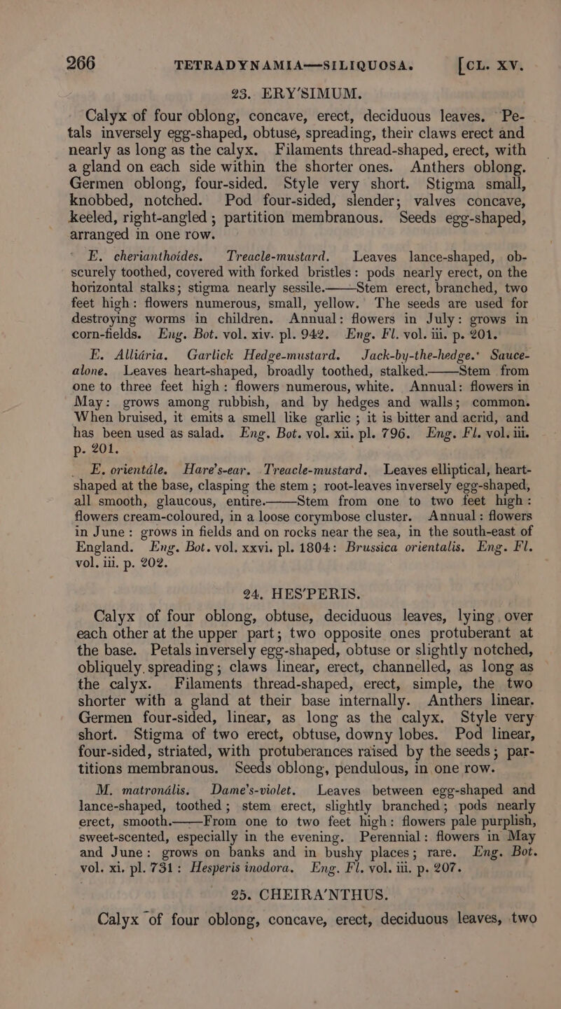 23. ERY’SIMUM. Calyx of four oblong, concave, erect, deciduous leaves. Pe- tals inversely egg-shaped, obtuse, spreading, their claws erect and nearly as long as the calyx. Filaments thread-shaped, erect, with a gland on each side within the shorter ones. Anthers oblong. Germen oblong, four-sided. Style very short. Stigma small, knobbed, notched. Pod four-sided, slender; valves concave, keeled, right-angled ; partition membranous. Seeds egg-shaped, arranged in one row. E. cherianthoides. Treacle-mustard. Leaves lance-shaped, ob- scurely toothed, covered with forked bristles: pods nearly erect, on the horizontal stalks; stigma nearly sessile. Stem erect, branched, two feet high: flowers numerous, small, yellow. The seeds are used for destroying worms in children. Annual: flowers in July: grows in corn-fields. Eng. Bot. vol. xiv. pl. 942. Eng. Fl. vol. ii. p. 201. FE. Allidria. Garlick Hedge-mustard. Jack-by-the-hedge.* Sauce- alone. Leaves heart-shaped, broadly toothed, stalked. Stem from one to three feet high: flowers numerous, white. Annual: flowers in May: grows among rubbish, and by hedges and walls; common. When bruised, it emits a smell like garlic ; it is bitter and acrid, and has been used as salad. Eng. Bot. vol. xi. pl. 796. Eng. Fl. vol. ii. p- 201. __ E, orientdle. Hare’s-ear. Treacle-mustard. Leaves elliptical, heart- shaped at the base, clasping the stem; root-leaves inversely egg-shaped, all smooth, glaucous, entire. Stem from one to two feet high: flowers cream-coloured, in a loose corymbose cluster. Annual: flowers in June: grows in fields and on rocks near the sea, in the south-east of England. Eng. Bot. vol. xxvi. pl. 1804: Brussica orientalis. Eng. Fl. vol. iii. p. 202. 24, HES’PERIS. Calyx of four oblong, obtuse, deciduous leaves, lying. over each other at the upper part; two opposite ones protuberant at the base. Petals inversely egg-shaped, obtuse or slightly notched, obliquely. spreading ; claws linear, erect, channelled, as long as the calyx. Filaments thread-shaped, erect, simple, the two shorter with a gland at their base internally. Anthers linear. Germen four-sided, linear, as long as the calyx. ihe very short. Stigma of two erect, obtuse, downy lobes. Pod linear, four-sided, striated, with protuberances raised by the seeds; par- titions membranous. Seeds oblong, pendulous, in one row. M. matrondlis. Dame’s-violet. Leaves between egg-shaped and lance-shaped, toothed; stem erect, slightly branched; pods nearly erect, smooth. From one to two feet high: flowers pale purplish, sweet-scented, especially in the evening. Perennial: flowers in May and June: grows on banks and in bushy places; rare. Eng. Bot. vol. xi. pl. 731: Hesperis inodora. Eng. Fl. vol. iii. p. 207. 25. CHEIRA’NTHUS. Calyx of four oblong, concave, erect, deciduous leaves, two