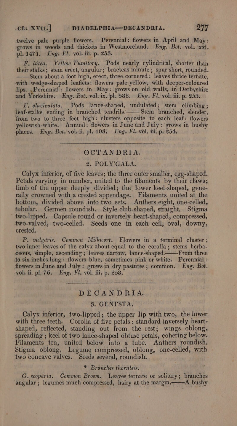 twelve pale purple flowers. Perennial: flowers in April and May: grows in woods and thickets in Westmoreland. Eng. Bot. vol. xxi. pl. 1471. Eng. Fl. vol. i. p. 253. F. litea. Yellow Fumitory. Pods nearly cylindrical, shorter than their stalks; stem erect, angular; bracteas minute; spur short, rounded. Stem about a foot high, erect, three-cornered: leaves thrice ternate, with wedge-shaped leaflets: flowers pale yellow, with deeper-coloured lips. , Perennial : flowers in May: grows on old walls, in Derbyshire and Yorkshire. Eng. Bot. vol. ix. pl. 588. Eng. Fl. vol. iii. p. 253. _ F. claviculdta. Pods lance-shaped, undulated; stem climbing; leaf-stalks ending in branched tendrils. Stem branched, slender, from two to three feet high: clusters opposite to each leaf: flowers yellowish-white. Annual: flowers in June and July: grows in bushy places. Eng. Bot. vol.ii. pl. 103. Eng. Fl. vol. iii. p. 254. OCTANDRIA. 2. POLY’GALA. Calyx inferior, of five leaves; the three outer smaller, egg-shaped. Petals varying in number, united to the filaments by their claws; limb of the upper deeply divided; the lower keel-shaped, gene- rally crowned with a crested appendage. Filaments united at the bottom, divided above into two sets, Anthers eight, one-celled, tubular. Germen roundish. Style club-shaped, straight. Stigma two-lipped. Capsule round or inversely heart-shaped, compressed, two-valved, two-celled. Seeds one in each cell, oval, downy, crested. P. vulgdris. Common Milkwort. Flowers in a terminal cluster ; two inner leaves of the calyx about equal to the corolla; stems herba- ceous, simple, ascending ; leaves narrow, lance-shaped.: From three to six inches long: flowers blue, sometimes pink or white. Perennial : flowers in June and July: grows in dry pastures; common. Eng. Bot. vol. i. pl. 76. Eng. Fl. vol. ui. p. 258. DECANDRIA. 3. GENT'STA. Calyx inferior, two-lipped ; the upper lip with two, the lower with three teeth. Corolla of five petals : standard inversely heart- shaped, reflected, standing out from the rest; wings oblong, spreading ; keel of two lance-shaped obtuse petals, cohering below. Filaments ten, united below into a tube. Anthers roundish. Stigma oblong. Legume compressed, oblong, one-celled, with two concave valves. Seeds several, roundish. * Branches thornless. G. scopdria. Common Broom. Leaves ternate or solitary; branches angular ; legumes much compressed, hairy at the margin, A bushy