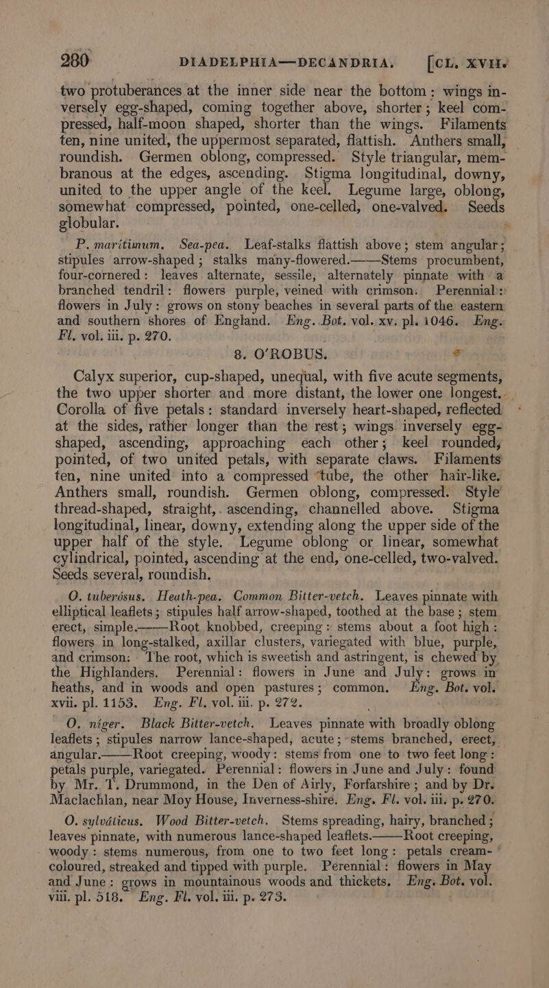 two protuberances at the inner side near the bottom: wings in- versely egg-shaped, coming together above, shorter; keel com- pressed, half-moon shaped, shorter than the wings. Filaments ten, nine united, the uppermost separated, flattish. Anthers small, roundish. Germen oblong, compressed. Style triangular, mem- branous at the edges, ascending. Stigma longitudinal, downy, united to the upper angle of the keel. Legume large, oblong, somewhat compressed, pointed, one-celled, one-valved. Seeds globular. P. maritimum, Sea-pea. Leaf-stalks flattish above; stem angular; stipules arrow-shaped ; stalks many-flowered.c—Stems procumbent, four-cornered: leaves alternate, sessile, alternately pinnate with a branched tendril: flowers purple, veined with crimson. Perennial): flowers in July: grows on stony beaches in several parts of the eastern and southern shores of England. Eng. Bot. vol. xv. pl. 1046. Eng. Fl, vol. iil. p. 270. 8. O’ROBUS. sd Calyx superior, cup-shaped, unequal, with five acute segments, the two upper shorter and more distant, the lower one longest... Corolla of five petals: standard inversely heart-shaped, reflected - at the sides, rather longer than the rest; wings inversely egg- shaped, ascending, approaching each other; keel rounded, pointed, of two united petals, with separate claws. Filaments ten, nine united into a compressed “tube, the other hair-like. Anthers small, roundish. Germen oblong, compressed. Style’ thread-shaped, straight,. ascending, channelled above. Stigma longitudinal, linear, downy, extending along the upper side of the upper half of the style. Legume oblong or linear, somewhat cylindrical, pointed, ascending at the end, one-celled, two-valved. Seeds several, roundish. O. tuberdsus. Heath-pea. Common Bitter-vetch. Leaves pinnate with elliptical leaflets; stipules half arrow-shaped, toothed at the base; stem erect, simple-——Root knobbed, creeping: stems about a foot high : flowers in long-stalked, axillar clusters, variegated with blue, purple, and crimson; The root, which is sweetish and astringent, is chewed by, the Highlanders. Perennial: flowers in June and July: grows in heaths, and in woods and open pastures; common, ng. Bot. vol. xvii. pl. 1153. Eng. Fl. vol. ii. p. 272. aoe O. niger. Black Bitter-vetch. Leaves pinnate with broadly oblong leaflets ; stipules narrow lance-shaped, acute ;~stems branched, erect, angular. Root creeping, woody: stems from one to two feet long : petals purple, variegated. Perennial: flowers in June and July: found by Mr. T. Drummond, in the Den of Airly, Forfarshire; and by Dr. Maclachlan, near Moy House, Inverness-shire. Eng. Fl. vol. iil. p. 270. O. sylvdticus. Wood Bitter-vetch. Stems spreading, hairy, branched ; leaves pinnate, with numerous lance-shaped leaflets. Root creeping, - woody : stems numerous, from one to two feet long: petals cream- ’ coloured, streaked and tipped with purple. Perennial: flowers in ak and June: grows in mountainous woods and thickets. Eng. Bot. vol. vill. pl. 518. Eng. Fl. vol. iii. p. 273.