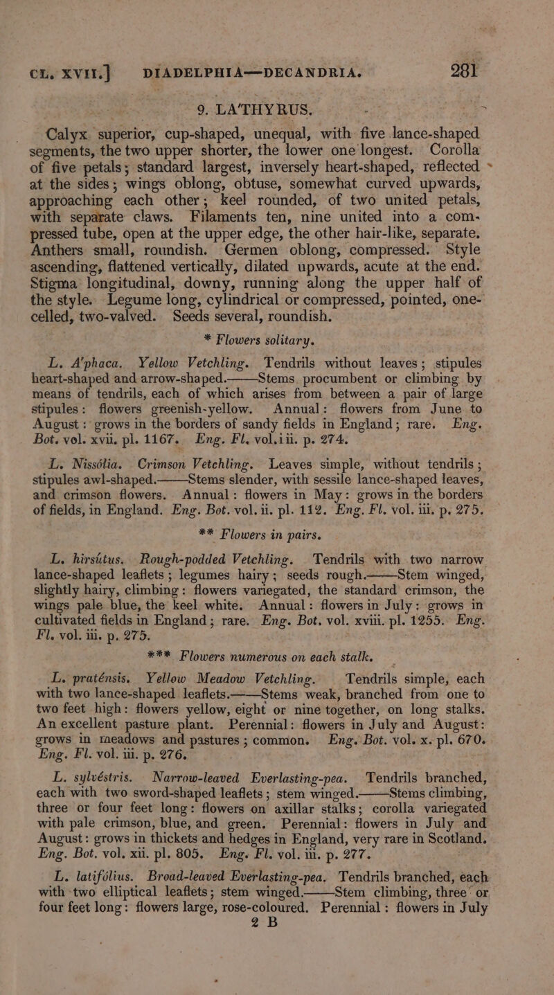 _ Calyx superior, cup-shaped, unequal, with five lance-shaped segments, the two upper shorter, the lower one longest. Corolla of five petals; standard largest, inversely heart-shaped, reflected ~ at the sides; wings oblong, obtuse, somewhat curved upwards, approaching each other; keel rounded, of two united petals, with separate claws. Filaments ten, nine united into a com- pressed tube, open at the upper edge, the other hair-like, separate, Anthers small, roundish. Germen oblong, compressed. Style ascending, flattened vertically, dilated upwards, acute at the end. Stigma longitudinal, downy, running along the upper half of the style. Legume long, cylindrical or compressed, pointed, one- celled, two-valved. Seeds several, roundish. 9, LA’THY RUS. . * Flowers solitary. L. A’phaca. Yellow Vetchling. Tendrils without leaves; stipules heart-shaped and arrow-shaped. Stems, procumbent or climbing by means of tendrils, each of which arises from between a pair of large stipules: flowers greenish-yellow. Annual: flowers from June to August : grows in the borders of sandy fields in England; rare. Eng. Bot. vol. xvi. pl. 1167, Eng. Fl, vol.iii. p. 274. L. Nissélia. Crimson Vetchling. Leaves simple, without tendrils ; stipules awl-shaped. Stems slender, with sessile lance-shaped leaves, and crimson flowers. Annual: flowers in May: grows in the borders of fields, in England. Eng. Bot. vol. ii. pl. 112. Eng. Fl. vol. ut. p. 275. ** Flowers in pairs. L. hirsitus. Rough-podded Vetchling. Tendrils with two narrow lance-shaped leaflets ; legumes hairy; seeds rough. Stem winged, slightly hairy, climbing: flowers variegated, the standard crimson, the wings pale blue, the keel white. Annual: flowers in July: grows in cultivated fields in England; rare. Eng. Bot. vol. xviii. pl. 1255. Eng. Fl. vol. ii. p, 275. *** Flowers numerous on each stalk. L. praténsis, Yellow Meadow Vetchling. Tendrils simple, each with two lance-shaped. leaflets.- Stems weak, branched from one to two feet high: flowers yellow, eight or nine together, on long stalks. An excellent pasture plant. Perennial: flowers in July and August: grows in meadows and pastures; common. Eng. Bot. vol. x. pl. 670. Eng. Fl. vol. ui. p. 276. L. sylvéstris. Narrow-leaved Everlasting-pea. Tendrils branched, each with two sword-shaped leaflets ; stem winged. Stems climbing, three or four feet long: flowers on axillar stalks; corolla variegated with pale crimson, blue, and green. Perennial: flowers in July and August: grows in thickets and hedges in England, very rare in Scotland. Eng. Bot. vol. xii. pl. 805, Eng. Fl. vol. ii. p. 277. L. latifélius. Broad-leaved Everlasting-pea, Tendrils branched, each with two elliptical leaflets; stem winged. Stem climbing, three’ or four feet long: flowers large, rose-coloured. Perennial: flowers in July 2B
