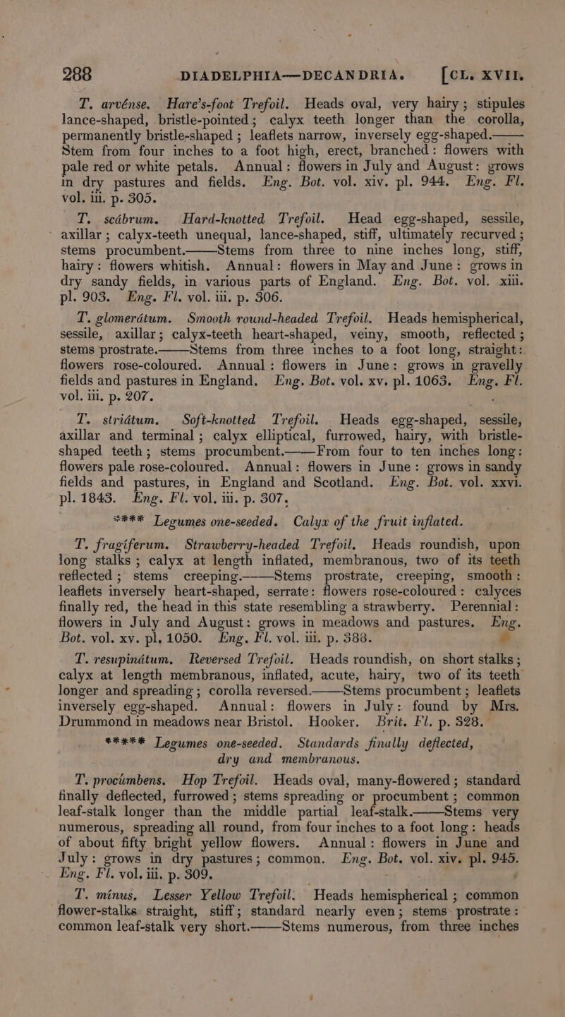 T. arvénse. Hare’s-foot Trefoil. Heads oval, very hairy; stipules lance-shaped, bristle-pointed; calyx teeth longer than the corolla, permanently bristle-shaped ; leaflets narrow, inversely egg-shaped.— Stem from four inches to a foot high, erect, branched: flowers with pale red or white petals. Annual: flowers in July and August: grows m dry pastures and fields. Eng. Bot. vol. xiv. pl. 944. Eng. Fl. vol. i. p. 305. T. scébrum. Hard-knotted Trefoil. Head egg-shaped, sessile, - axillar ; calyx-teeth unequal, lance-shaped, stiff, ultimately recurved ; stems procumbent. Stems from three to nine inches long, stiff, hairy: flowers whitish. Annual: flowers in May and June: grows in dry sandy fields, in various parts of England. Eng. Bot. vol. xiii. pl. 903. Eng. Fl. vol. iii. p. 306. T. glomerdtum. Smooth round-headed Trefoil. Heads hemispherical, sessile, axillar; calyx-teeth heart-shaped, veiny, smooth, reflected ; stems prostrate. Stems from three inches to a foot long, straight: flowers rose-coloured. Annual: flowers in June: grows in gravelly fields and pastures in England. Lng. Bot. vol. xv. pl. 1063. Eng. Fl. vol. ili. p. 207. T. stridtum. Soft-knotted Trefoil. Heads egg-shaped, sessile, axillar and terminal ; calyx elliptical, furrowed, hairy, with bristle- shaped teeth; stems procumbent.——From four to ten inches long: flowers pale rose-coloured. Annual: flowers in June: grows in sandy fields and pastures, in England and Scotland. Eng. Bot. vol. xxvi. pl. 1843. Eng. Fl. vol, iu. p. 307, **F* Leoumes one-seeded. Calyx of the fruit inflated. T. fragiferum. Strawberry-headed Trefoil. Heads roundish, upon long stalks ; calyx at length inflated, membranous, two of its teeth reflected ; stems creeping.__—Stems prostrate, creeping, smooth: leaflets inversely heart-shaped, serrate: flowers rose-coloured : calyces finally red, the head in this state resembling a strawberry. Perennial: flowers in July and August: grows in meadows and pastures. Eng. Bot. vol. xv. pl. 1050. Eng. Fl. vol. ii. p. 588. &gt; I’. resupindtum, Reversed Trefoil. Heads roundish, on short stalks ; calyx at length membranous, inflated, acute, hairy, two of its teeth longer and spreading ; corolla reversed. Stems procumbent ; leaflets inversely egg-shaped. Annual: flowers in July: found by Mrs. Drummond in meadows near Bristol. Hooker. Brit. Fl. p. 828. *ex*® Teoumes one-seeded. Standards finally deflected, dry and membranous. T. procumbens. Hop Trefoil. Heads oval, many-flowered ; standard finally deflected, furrowed ; stems spreading or procumbent ; common leaf-stalk longer than the middle partial leaf-stalk. Stems very numerous, spreading all round, from four inches to a foot long: heads of about fifty bright yellow flowers. Annual: flowers in June and July: grows in dry pastures; common. Lng. Bot. vol. xiv. pl. 945. Eng. Fl. vol. iii. p. 309. LT. minus, Lesser Yellow Trefoil. Heads hemispherical ; common flower-stalks. straight, stiff; standard nearly even; stems. prostrate : common leaf-stalk very short. Stems numerous, from three inches