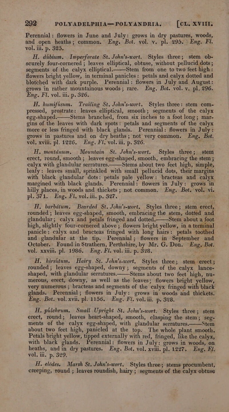 Perennial: flowers in June and July: grows in dry pastures, woods, and open heaths; common. Eng. Bot. vol. v. pl. 295. Eng. Fl. vol, ii. p. 325... ) H. dubium. Imperforate St. John’s-wort. Styles three; stem ob- scurely four-cornered ; leaves elliptical, obtuse, without pellucid dots ; segments of the calyx elliptical. Stem from one to two feet high: flowers bright yellow, in terminal panicles: petals and calyx dotted and blotched with dark purple. Perennial: flowers in July and August: grows in rather mountainous woods; rare. Eng. Bot. vol. vy. pl. 296. Eng. Fl. vol. ii. p. 326. H. humifisum. Trailing St. John’s-wort. Styles three: stem com- pressed, prostrate: leaves elliptical, smooth; segments of the calyx ege-shaped.Stems branched, from six inches to a foot long; mar- gins of the leaves with dark spots: petals and segments of the calyx more or less fringed with black glands. Perennial: flowers in July: grows in pastures and on dry heaths; not very common. Eng. Bot. vol, xviii. pl. 1226. Eng. Fl. vol. i. p. 326. F H, montinum. Mountain St. John’s-wort. Styles three; stem erect, round, smooth; leaves egg-shaped, smooth, embracing the stem ; calyx with glandular serratures. Stems about two feet high, simple, leafy: leaves small, sprinkled with small pellucid dots, their margins: with black glandular dots: petals pale yellow: bracteas and calyx margined with black glands. Perennial: flowers in July: grows in hilly places, in woods and thickets ; not common. Eng. Bot. vol. vi. pl. 371... Eng. Fl, vol. ii. p. 327. # H, barbétum. Bearded St. John’s-wort. Styles three; stem erect, rounded ; leaves egg-shaped, smooth, embracing the stem, dotted and glandular; calyx and petals fringed and dotted. Stem about a foot high, slightly four-cornered above ; flowers bright yellow, in a terminal panicle; calyx and bracteas fringed with long hairs: petals toothed and glandular at the tip. Perennial; flowers in September and October.. Found in Strathern, Perthshire, by Mr. G. Don. Eng. Bot. vol. xxvii, pl. 1986. Eng. Fl. vol. iii. p. 328. ge Bs H. hirsitum, Hairy St. John’s-wort. Styles three; stem erect; rounded; leaves egg-shaped, downy; segments of the calyx lance- shaped, with glandular serratures. Stems about two feet high, nu- merous, erect, downy, as well as the leaves; flowers bright yellow, very numerous ; bracteas and segments of the calyx fringed with black glands. Perennial; flowers in July: grows in woods and thickets. Eng.: Bot. vol. xvii. pl. 1156, Eng. Fl. vol. iii. p. 328. H. pilehrum. Small Upright St. John’s-wort. Styles three ; stem erect, round; leaves heart-shaped, smooth, clasping the stem; seg- ments of the calyx egg-shaped, with glandular serratures. Stem about two feet high, panicled at the top. The whole plant smooth. Petals bright yellow, tipped externally with red, fringed, like the calyx, with black glands. Perennial: flowers in July: grows in woods, on heaths, and in dry pastures. Eng. Bot. vol. xviii. pl. 1227. Eng. Fl. vol. il. p. 529. H, elédes. Marsh St. John's-wort. Styles three; stems procumbent, creeping, round ; leaves roundish, hairy ; segments of the calyx obtuse