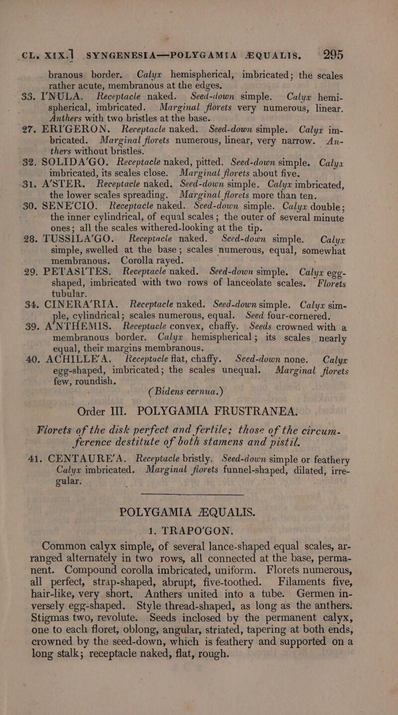 branous border. Calyx hemispherical, imbricated; the scales rather acute, membranous at the edges. 33. YNULA. Receptacle naked. Seed-down simple. Calyx hemi- spherical, imbricated. Marginal florets very numerous, linear. Anthers with two bristles at the base. . 97. ERI'GERON. Receptacle naked. Seed-down simple. Calyr im- bricated. Marginal florets numerous, linear, very narrow. An- thers without bristles. 32. SOLIDA’GO. Receptacle naked, pitted. Seed-down simple. Calya imbricated, its scales close. Marginal florets about five. 31. ASTER. Receptacle naked. Seed-down simple. Calyx imbricated, the lower scales spreading. Marginal florets more than ten. 30. SENE'CIO. Receptacle naked. Seed-down simple. Calyx double; the inner cylindrical, of equal scales ; the outer of several minute ones; all the scales withered-looking at the tip. 28. TUSSILA’GO. Receptacie naked. Seed-down simple. Calyx simple, swelled at the base; scales numerous, equal, somewhat membranous. Corolla rayed. 29. PETASI’TES. Receptacle naked. Seed-down simple. Calyx egg. shaped, imbricated with two rows of lanceolate scales. Florets tubular. 34. CINERA’RIA. Receptacle naked. Seed-down simple. Calyx sim- ple, cylindrical; scales numerous, equal. Seed four-cornered. 39. ANTHEMIS. Receptacle convex, chaffy. Seeds crowned with a membranous border. Calyx hemispherical; its scales nearly equal, their margins membranous. 40, ACHILLE’A. Receptacle flat, chaffy. Seed-down none. Calyx egg-shaped, imbricated; the scales unequal. Marginal florets few, roundish. (Bidens cernua.) Order III. POLYGAMIA FRUSTRANEA. Florets of the disk perfect and fertile; those of the circum- ference destitute of both stamens and pistil. 41. CENTAURE’A. Receptacle bristly, Seed-down simple or feathery Calyx imbricated. Marginal forets funnel-shaped, dilated, irre- gular. : POLYGAMIA AQUALIS. 1. TRAPO'GON. Common calyx simple, of several lance-shaped equal scales, ar- ranged alternately in two rows, all connected at the base, perma- nent. Compound corolla imbricated, uniform. Florets numerous, all perfect, strap-shaped, abrupt, five-toothed. Filaments five, hair-like, very short, Anthers united into a tube. Germen in- versely egg-shaped. Style thread-shaped, as long as the anthers. Stigmas two, revolute. Seeds inclosed by the permanent calyx, one to each floret, oblong, angular, striated, tapering at both ends, crowned by the seed-down, which is feathery and supported on a long stalk; receptacle naked, flat, rough.