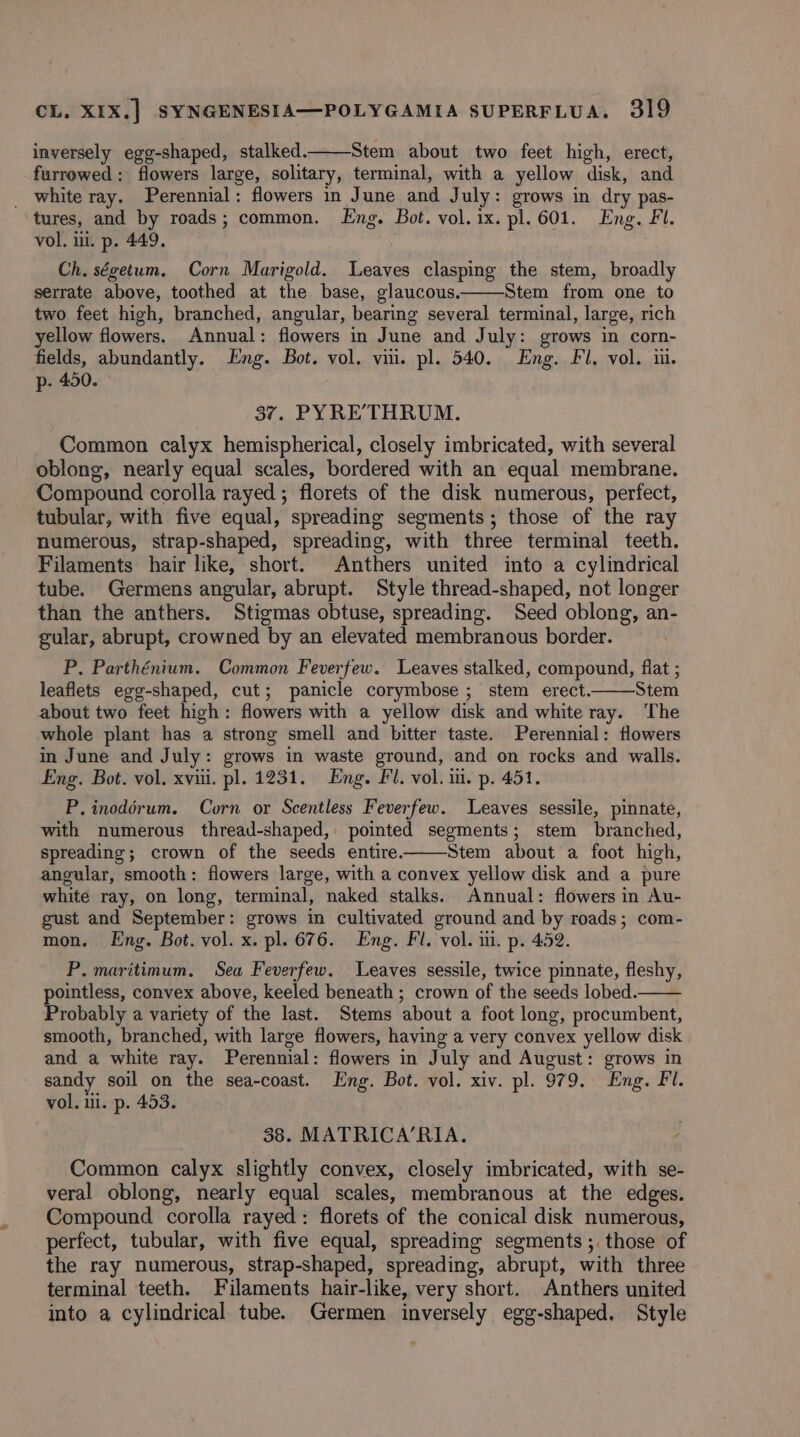 inversely egg-shaped, stalked. Stem about two feet high, erect, furrowed: flowers large, solitary, terminal, with a yellow disk, and _ white ray. Perennial: flowers in June and July: grows in dry pas- tures, and by roads; common. Eng. Bot. vol. ix. pl. 601. Eng. Fl. vol. iii. p. 449. Ch, ségetum. Corn Marigold. Leaves clasping the stem, broadly serrate above, toothed at the base, glaucous. Stem from one to two feet high, branched, angular, bearing several terminal, large, rich ellow flowers. Annual: flowers in June and July: grows in corn- fields, abundantly. Eng. Bot. vol. vii. pl. 540. Eng. Fil, vol. iu. p. 450. 37. PYRE’THRUM. Common calyx hemispherical, closely imbricated, with several oblong, nearly equal scales, bordered with an equal membrane. Compound corolla rayed ; florets of the disk numerous, perfect, tubular, with five equal, spreading segments; those of the ray numerous, strap-shaped, spreading, with three terminal teeth. Filaments hair like, short. Anthers united into a cylindrical tube. Germens angular, abrupt. Style thread-shaped, not longer than the anthers. Stigmas obtuse, spreading. Seed oblong, an- gular, abrupt, crowned by an elevated membranous border. P. Parthénium. Common Feverfew. Leaves stalked, compound, flat ; leaflets egg-shaped, cut; panicle corymbose ; stem erect. Stem about two feet high: flowers with a yellow disk and white ray. The whole plant has a strong smell and bitter taste. Perennial: flowers in June and July: grows in waste ground, and on rocks and walls. Eng. Bot. vol. xviii. pl. 1231. Eng. Fl. vol. i. p. 451. P. inodérum. Corn or Scentless Feverfew. Leaves sessile, pinnate, with numerous thread-shaped, pointed segments; stem branched, spreading; crown of the seeds entire. Stem about a foot high, angular, smooth: flowers large, with a convex yellow disk and a pure white ray, on long, terminal, naked stalks. Annual: flowers in Au- gust and September: grows in cultivated ground and by roads; com- mon. Eng. Bot. vol. x. pl. 676. Eng. Fl. vol. ii. p. 452. P. maritimum, Sea Feverfew. Leaves sessile, twice pinnate, fleshy, pointless, convex above, keeled beneath ; crown of the seeds lobed. Probably a variety of the last. Stems about a foot long, procumbent, smooth, branched, with large flowers, having a very convex yellow disk and a white ray. Perennial: flowers in July and August: grows in sandy soil on the sea-coast. Eng. Bot. vol. xiv. pl. 979. Eng. Fl. vol. ui. p. 453. 38. MATRICA’RIA. Common calyx slightly convex, closely imbricated, with se- veral oblong, nearly equal scales, membranous at the edges. Compound corolla rayed: florets of the conical disk numerous, perfect, tubular, with five equal, spreading segments ;. those of the ray numerous, strap-shaped, spreading, abrupt, with three terminal teeth. Filaments hair-like, very short. Anthers united into a cylindrical tube. Germen inversely egg-shaped. Style