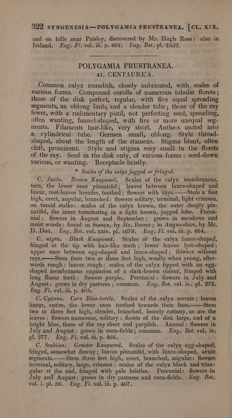 and on hills near Paisley, discovered by Mr. Hugh Ross: also in Ireland. Eng. Fl. vol. iii. p. 462. Eng. Bot. pl. 2532. POLYGAMIA FRUSTRANEA. 41. CENTAURE’A. Common calyx roundish, closely imbricated, with scales of various forms. Compound corolla of numerous tubular florets ; those of the disk perfect, regular, with five equal spreading segments, an oblong limb, and a slender tube; those of the ray fewer, with a rudimentary pistil, not perfecting seed, spreading, often wanting, funnel-shaped, with five or more unequal seg- ments. Filaments hair-like, very short. Anthers united imto a cylindrical tube. Germen small, oblong. Style thread- shaped, about the length of the stamens. Stigma blunt, often cleft, prominent. Style and stigma very small in the florets of the ray. Seed in the disk only, of various forms: seed-down various, or wanting. Receptacle bristly. * Scales of the calyx jagged or fringed. C. Jacéa. Brown Knapweed. Scales of the calyx membranous, torn, the lower ones pinnatifid; leaves between lance-shaped and linear, root-leaves broader, toothed ; flowers with rays. Stem a foot high, erect, angular, branched: flowers solitary, terminal, light crimson, on tumid stalks: scales of the calyx brown, the outer deeply pin- natifid, the inner terminating in a light brown, jagged lobe. Peren- nial: flowers in August and September: grows in meadows and moist woods: found in Sussex, by Mr. Borrer; in Angus-shire, by Mr. D.Don. Eng. Bot. vol. xxiv. pl. 1678. Eng. Fl. vol. ili. p. 464, C. nigra. Black Knapweed. Scales of the calyx lance-shaped, fringed at the tip with hair-like teeth; lower leaves lyre-shaped ; upper ones between egg-shaped and lance-shaped ; flowers without rays. Stem from two or three feet high, woolly when young, after- wards rough: leaves rough: scales of the calyx tipped with an egg- shaped membranous expansion of a dark-brown colour, fringed with long linear teeth: flowers purple. Perennial: flowers in July and August: grows in dry pastures; common. Eng. Bot. vol. iv. pl. 278. Eng. Fl, vol. iii. p. 465. | C. Cyénus. Corn Blue-bottle. Scales of the calyx serrate ; leaves linear, entire, the lower ones toothed towards their base. Stem two or three feet high, slender, branched, loosely cottony, as are the leaves : flowers numerous, solitary : florets of the disk large, and of a bright blue, those of the ray short and purplish. Annual: flowers in July and August: grows in corn-fields; common. Lng. Bet. vol. iv. pl. 277. Eng. Fl. vol. iii. p. 466. C. Scabidsa. Greater Knapweed. Scales of the calyx egg-shaped, fringed, somewhat downy; leaves pinnatifid, with lance-shaped, acute segments. Stem three feet high, erect, branched, angular: flowers _ terminal, solitary, large, crimson: scales of the calyx black and trian- gular at the end, fringed with pale bristles. Perennial: flowers in July and August: grows in dry pastures and corn-fields. Eng. Bot. vol. i. pl. 56. Eng. Fl. vol. i. p. 467.