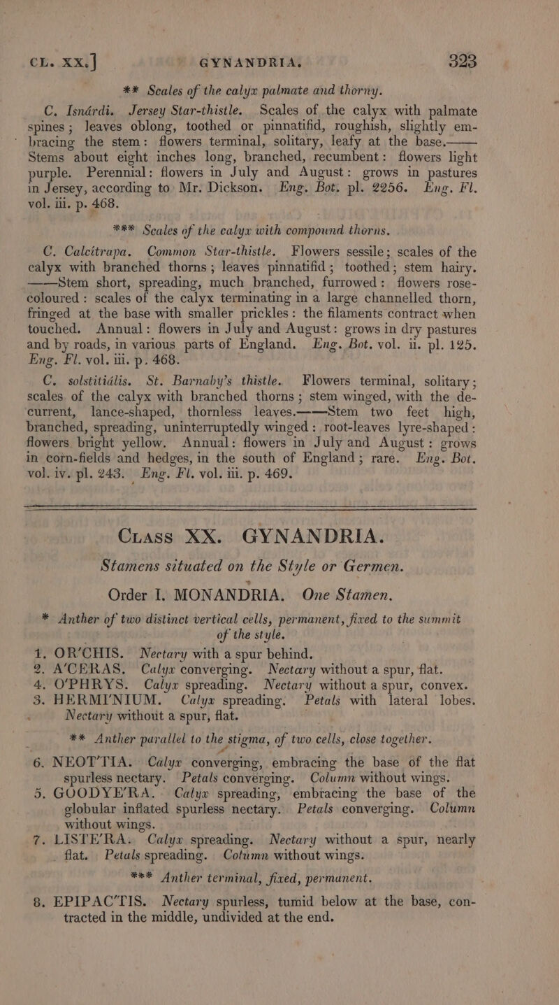 ** Scales of the calyx palmate and thorny. C. Isnérdi. Jersey Star-thistle. Scales of the calyx with palmate spines ; leaves oblong, toothed or pinnatifid, roughish, slightly em- ‘ bracing the stem: flowers terminal, solitary, leafy at the base. Stems about eight inches long, branched, recumbent: flowers light purple. Perennial: flowers in July and August: grows in pastures in Jersey, according to: Mr. Dickson. Eng. Bot. pl. 2256. Eng. Fl. vol. iii. p. 468. **&amp;* Scales of the calyx with compound thorns, C. Calcitrapa. Common Star-thistle. Flowers sessile; scales of the calyx with branched thorns ; leaves pinnatifid; toothed; stem hairy. ——Stem short, spreading, much branched, furrowed: flowers rose- coloured : scales of the calyx terminating in a large channelled thorn, fringed at the base with smaller prickles: the filaments contract when touched. Annual: flowers in July and August: grows in dry pastures and by roads, in various parts of England. Eng. Bot. vol. u. pl. 125. Eng. Fl. vol. ui. p. 468. C. solstitidlis, St. Barnaby’s thistle. Flowers terminal, solitary ; scales of the calyx with branched thorns ; stem winged, with the de- current, lance-shaped, thornless leavyes——Stem two feet high, branched, spreading, uninterruptedly winged : root-leaves lyre-shaped : flowers. bright yellow. Annual: flowers in July and August: grows in corn-fields and hedges, in the south of England; rare. Eng. Bot. vol. iv. pl. 243. Eng. Fl. vol. i. p. 469. Cuass XX. GYNANDRIA. Stamens situated on the Style or Germen. Order I. MONANDRIA, One Stamen. * Anther of two distinct vertical cells, permanent, fixed to the summit of the style. . OR’CHIS. Nectary with a spur behind. A’CERAS,. Calyx converging. Nectary without a spur, flat. . O'PHRYS. Calyx spreading. Nectary without a spur, convex. - HERMI’NIUM. Calyx spreading. Petals with lateral lobes. Nectary without a spur, flat. ‘ Oo 4 tS et ** Anther parallel to the stigma, of two cells, close together. 6. NEOT’TIA. Calyx converging, embracing the base of the flat spurless nectary. Petals converging. Column without wings. 5, GOODYE’RA. Calyx spreading, embracing the base of the globular inflated spurless nectary. Petals converging. Column without wings. i 7. LISTE’RA. Calyx spreading. Nectary without a spur, nearly flat. Petals spreading. Column without wings. *** Anther terminal, fixed, permanent. 8. EPIPAC’TIS. Nectary spurless, tumid below at the base, con- tracted in the middle, undivided at the end.
