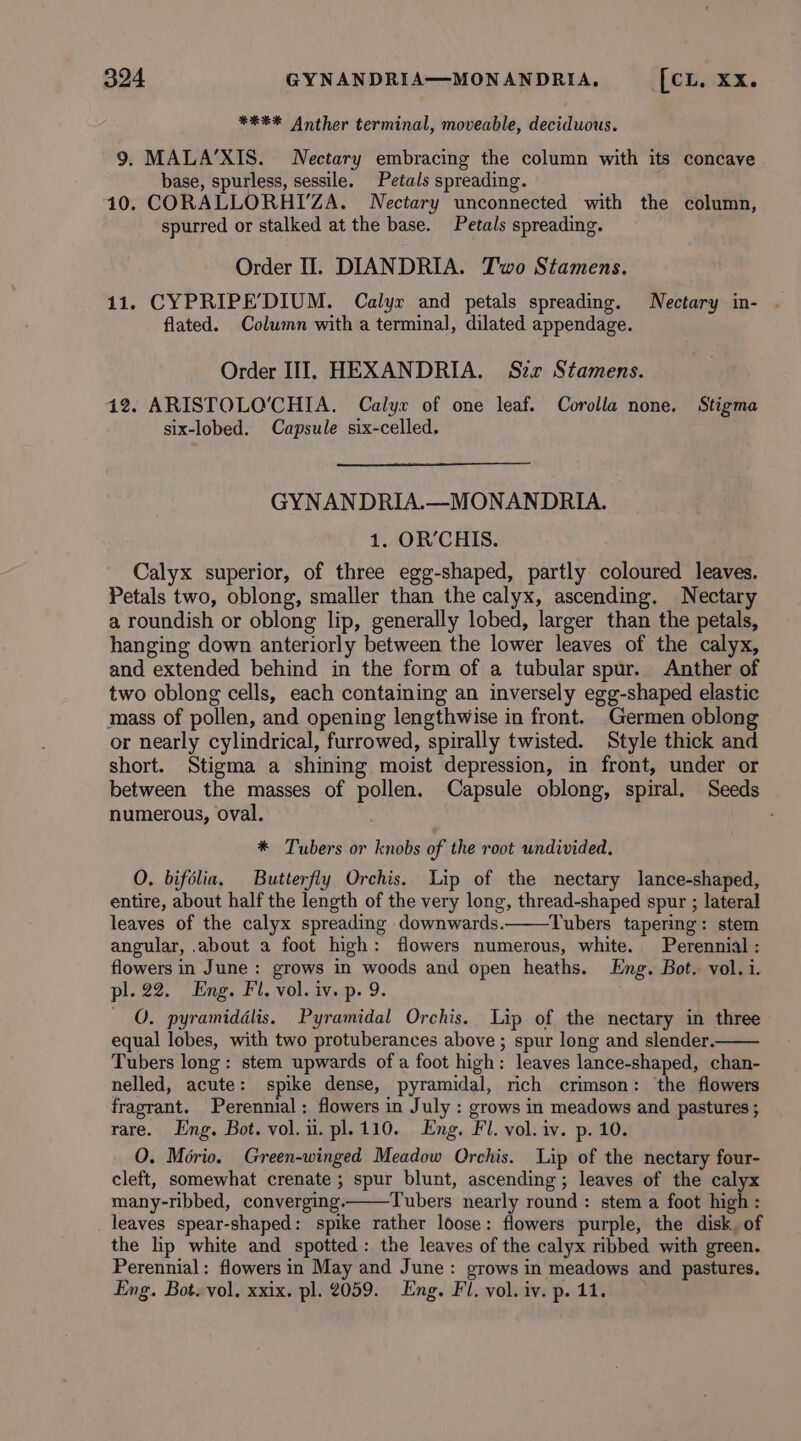 *#** Anther terminal, moveable, deciduous. 9. MALA’XIS. Nectary embracing the column with its concave base, spurless, sessile. Petals spreading. 10. CORALLORHIYZA. Nectary unconnected with the column, spurred or stalked at the base. Petals spreading. Order I. DIANDRIA. Two Stamens. 11. CYPRIPE’DIUM. Calyx and petals spreading. Nectary in- . flated. Column with a terminal, dilated appendage. Order III. HEXANDRIA. Szxr Stamens. 12. ARISTOLO'CHIA. Calyx of one leaf. Corolla none, Stigma six-lobed. Capsule six-celled. GYNANDRIA.—MONANDRIA. 1. OR’CHIS. Calyx superior, of three egg-shaped, partly coloured leaves. Petals two, oblong, smaller than the calyx, ascending. WNectary a roundish or oblong lip, generally lobed, larger than the petals, hanging down anteriorly between the lower leaves of the calyx, and extended behind in the form of a tubular spur. Anther of two oblong cells, each containing an inversely egg-shaped elastic mass of pollen, and opening lengthwise in front. Germen oblong or nearly cylindrical, furrowed, spirally twisted. Style thick and short. Stigma a shining moist depression, in front, under or between the masses of pollen. Capsule oblong, spiral. Seeds numerous, oval. * Tubers or knobs of the root undivided. O. bifélia. Butterfly Orchis. Lip of the nectary lance-shaped, entire, about half the length of the very long, thread-shaped spur ; lateral leaves of the calyx spreading downwards. Tubers tapering: stem angular, about a foot high: flowers numerous, white. Perennial : flowers in June : grows in woods and open heaths. Eng. Bot. vol. i. pl. 22. Eng. Fl. vol. iv. p. 9. QO. pyramiddlis. Pyramidal Orchis. Lip of the nectary in three equal lobes, with two protuberances above ; spur long and slender. Tubers long: stem upwards of a foot high: leaves lance-shaped, chan- nelled, acute: spike dense, pyramidal, rich crimson: the flowers fragrant. Perennial: flowers in July : grows in meadows and pastures ; rare. Eng. Bot. vol. ii. pl.110. Eng. Fl. vol. iv. p. 10. O. Morio. Green-winged Meadow Orchis. Lip of the nectary four- cleft, somewhat crenate ; spur blunt, ascending ; leaves of the calyx many-ribbed, converging. Tubers nearly round: stem a foot high : leaves spear-shaped: spike rather loose: flowers purple, the disk. of the lip white and spotted: the leaves of the calyx ribbed with green. Perennial: flowers in May and June: grows in meadows and pastures. Eng. Bot. vol. xxix. pl. 2059. Eng. Fl. vol. iv. p. 11.