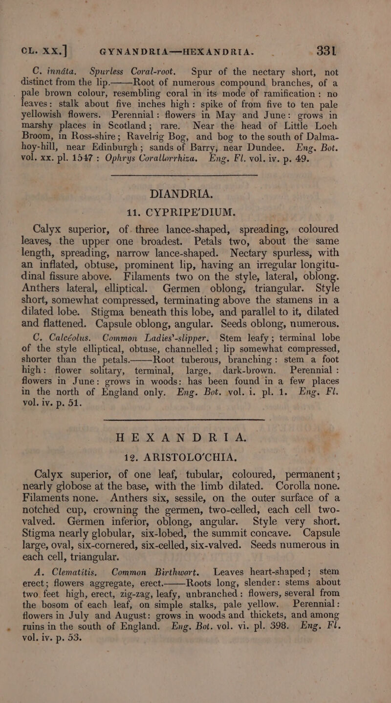 C. inndta. Spurless Coral-root. Spur of the nectary short, not distinct from the lip. Root of numerous compound branches, of a . pale brown colour, resembling coral ‘in its mode of ramification : no leaves: stalk about five inches high: spike of from five to ten pale yellowish flowers. Perennial: flowers in May and June: grows in marshy places in Scotland; rare. Near the head of Little Loch Broom, in Ross-shire; Ravelrig Bog, and bog to the south of Dalma- hoy-hill, near Edinburgh; sands of Barry, near Dundee. Eng. Bot. vol. xx. pl. 1547 : Ophrys Corallorrhiza. Eng. Fl. vol. iv. p. 49. DIANDRIA. 11. CYPRIPE’DIUM. Calyx superior, of. three lance-shaped, spreading, coloured leaves, the upper one broadest. Petals two, about the same length, spreading, narrow lance-shaped. Nectary spurless, with an inflated, obtuse, prominent lip, having an irregular longitu- dinal fissure above. Filaments two on the style, lateral, oblong. Anthers lateral, elliptical. Germen oblong, triangular. Style short, somewhat compressed, terminating above the stamens in a dilated lobe. Stigma beneath this lobe, and parallel to it, dilated and flattened. Capsule oblong, angular. Seeds oblong, numerous. C. Calcéolus. Common Ladies’-slipper. Stem leafy; terminal lobe of the style elliptical, obtuse, channelled ; lip somewhat compressed, shorter than the petals. Root tuberous, branching: stem a foot high: flower solitary, terminal, large, dark-brown. Perennial : flowers in June: grows in woods: has been found in a few places in the north of England only. Eng. Bot. vol. i. pl. 1. Eng. Fi. vol. iv. p. 51. HE XAND RIA. 12. ARISTOLO’CHIA. Calyx superior, of one leaf, tubular, coloured, permanent ; nearly globose at the base, with the limb dilated. Corolla none. Filaments none. Anthers six, sessile, on the outer surface of a notched cup, crowning the germen, two-celled, each cell two- valved. Germen inferior, oblong, angular. Style very short. Stigma nearly globular, six-lobed, the summit concave. Capsule large, oval, six-cornered, six-celled, six-valved. Seeds numerous in each cell, triangular. A. Clematitis. Common Birthwort. Leaves heart-shaped; stem erect; flowers aggregate, erect. Roots long, slender: stems about two feet high, erect, zig-zag, leafy, unbranched : flowers, several from the bosom of each leaf, on simple stalks, pale yellow. Perennial: flowers in July and August: grows in woods and thickets, and among ruins in the south of England. Eng. Bot. vol. vi. pl. 398. Eng, Fl. vol, iv. p. 53.