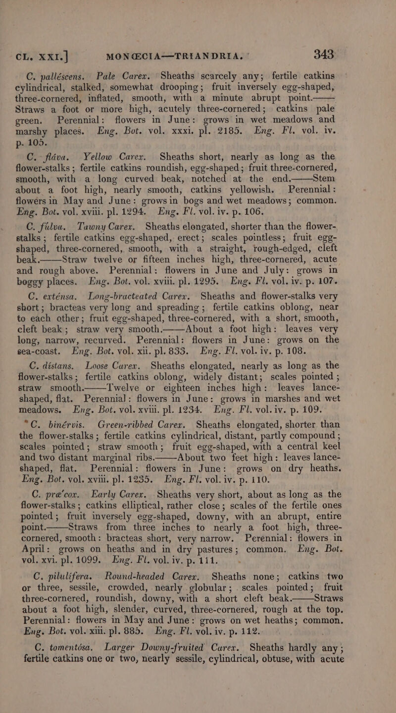 C. palléscens. Pale Carex. Sheaths scarcely any; fertile catkins cylindrical, stalked, somewhat drooping; fruit inversely egg-shaped, three-cornered, inflated, smooth, with a minute abrupt point. Straws a foot or more high, acutely three-cornered; catkins pale green. Perennial: flowers in June: grows in wet meadows and marshy places. Eng. Bot. vol. xxxi. pl. 2185. Eng. Fl. vol. iv. p- 105. C. fldva. Yellow Carer. Sheaths short, nearly as long as the flower-stalks ; fertile catkins roundish, egg-shaped; fruit three-cornered, smooth, with a long curved beak, notched at the end. Stem about a foot high, nearly smooth, catkins yellowish. Perennial : flowers in May and June: growsin bogs and wet meadows; common. Eng. Bot. vol. xviii. pl. 1294. Eng. Fl. vol. iv. p. 106. C. filva. Tawny Carer. Sheaths elongated, shorter than the flower- stalks ; fertile catkins egg-shaped, erect; scales pointless; fruit egg- shaped, three-cornered, smooth, with a straight, rough-edged, cleft beak.——Straw twelve or fifteen inches high, three-cornered, acute and rough above. Perennial: flowers in June and July: grows in boggy places. Eng. Bot. vol. xviii. pl. 1295. Eng. Fl. vol. iv. p. 107. C. exténsa. Long-bracteated Carex. Sheaths and flower-stalks very short ; bracteas very long and spreading; fertile catkins oblong, near to each other; fruit egg-shaped, three-cornered, with a short, smooth, cleft beak; straw very smooth. About a foot high: leaves very long, narrow, recurved. Perennial: flowers in June: grows on the sea-coast. Eng. Bot. vol. xii. pl. 833. Eng. Fl. vol. iv. p. 108. C. distans. Loose Carex. Sheaths elongated, nearly as long as the flower-stalks ; fertile catkins oblong, widely distant; scales pointed ; straw smooth. Twelve or eighteen inches high: leaves lance- shaped, flat. Perennial: flowers in June: grows in marshes and wet meadows. Eng. Bot. vol. xvui. pl. 1234. Eng. Fl. vol.iv. p. 109. “C. binérvis. Green-ribbed Carer. Sheaths elongated, shorter than the flower-stalks ; fertile catkins cylindrical, distant, partly compound ; scales pointed; straw smooth; fruit egg-shaped, with a central keel and two distant marginal ribs. About two feet high: leaves lance- shaped, flat. Perennial: flowers in June: grows on dry heaths. Eng. Bot. vol. xviii. pl. 1235. Eng. Fl. vol. iv. p. 110. C. pre’cor. Early Carex. _Sheaths very short, about as long as the flower-stalks ; catkins elliptical, rather close ; scales of the fertile ones pointed; fruit inversely egg-shaped, downy, with an abrupt, entire point. Straws from three inches to nearly a foot high, three- cornered, smooth: bracteas short, very narrow. Perennial: flowers in April: grows on heaths and in dry pastures; common. Eng. Bot. vol. xvi. pl. 1099. Eng. Fl. vol. iv. p. 111. C. pilulifera. Rownd-headed Carex. Sheaths none; catkins two or three, sessile, crowded, nearly globular; scales pointed; fruit three-cornered, roundish, downy, with a short cleft beak. Straws about a foot high, slender, curved, three-cornered, rough at the top. Perennial: flowers in May and June: grows on wet heaths; common. Eng. Bot. vol. xii. pl. 885. Eng. Fl, vol. iv. p. 112. C. tomentdsa. Larger Downy-fruited Carex. Sheaths hardly any ; fertile catkins one or two, nearly sessile, cylindrical, obtuse, with acute