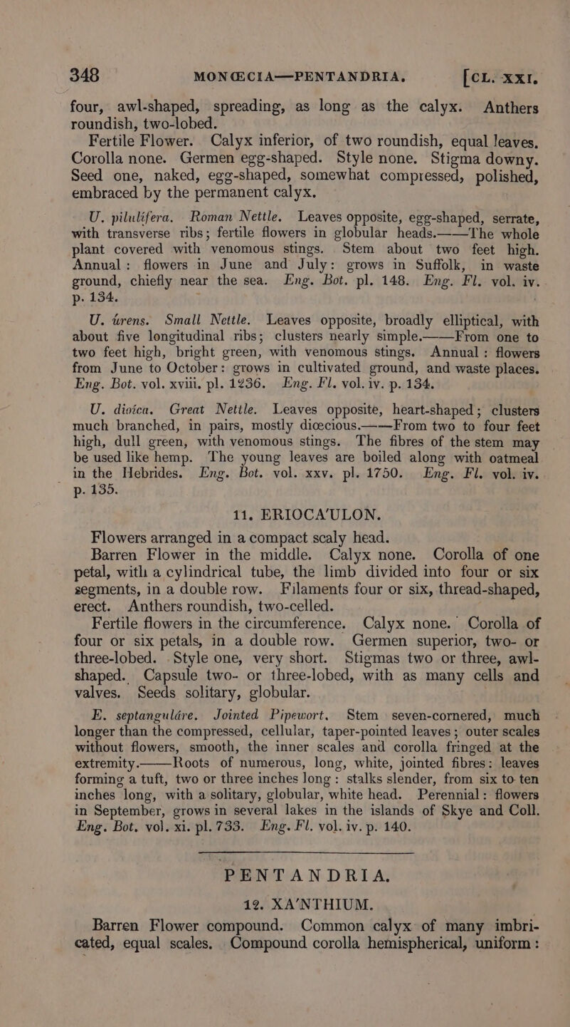 four, awl-shaped, spreading, as long as the calyx. Anthers roundish, two-lobed. Fertile Flower. Calyx inferior, of two roundish, equal leaves. Corolla none. Germen egg-shaped. Style none. Stigma downy. Seed one, naked, egg-shaped, somewhat compressed, polished, embraced by the permanent calyx. U. pilulifera. Roman Nettle. Leaves opposite, egg-shaped, serrate, with transverse ribs; fertile flowers in globular heads.——The whole plant covered with venomous stings. Stem about two feet high. Annual: flowers in June and July: grows in Suffolk, in waste ground, chiefly near the sea. Eng. Bot. pl. 148. Eng. Fl. vol. iv. p. 134. ; U. tens. Small Nettle. Leaves opposite, broadly elliptical, with about five longitudinal mbs; clusters nearly simple.——From one to two feet high, bright green, with venomous stings. Annual: flowers from June to October: grows in cultivated ground, and waste places. Eng. Bot. vol. xviii. pl. 1236. Eng. Fl. vol. iv. p. 134. U. dioica. Great Nettle. Leaves opposite, heart-shaped; clusters much branched, in pairs, mostly dicecious——From two to four feet high, dull green, with venomous stings. The fibres of the stem may be used like hemp. The young leaves are boiled along with oatmeal in the Hebrides. Eng. Bot. vol. xxv. pl. 1750. Eng. Fl. vol. iv. p. 435. 11, ERIOCA’ULON. Flowers arranged in a compact scaly head. Barren Flower in the middle. Calyx none. Corolla of one petal, with a cylindrical tube, the limb divided into four or six segments, in a double row. Filaments four or six, thread-shaped, erect. Anthers roundish, two-celled. Fertile flowers in the circumference. Calyx none. Corolla of four or six petals, in a double row. Germen superior, two- or three-lobed. Style one, very short. Stigmas two or three, awl- shaped. Capsule two- or three-lobed, with as many cells and valves. Seeds solitary, globular. E. septanguldére. Jointed Pipewort. Stem seven-cornered, much longer than the compressed, cellular, taper-pointed leaves; outer scales without flowers, smooth, the inner scales and corolla fringed at the extremity. Roots of numerous, long, white, jointed fibres: leaves forming a tuft, two or three inches long: stalks slender, from six to. ten inches long, with a solitary, globular, white head. Perennial: flowers in September, grows in several lakes in the islands of Skye and Coll. Eng. Bot, vol. xi. pl. 733. Eng. Fl. vol. iv. p. 140. PENTANDRIA. 12. XA’NTHIUM. Barren Flower compound. Common calyx of many imbri- cated, equal scales. Compound corolla hemispherical, uniform :