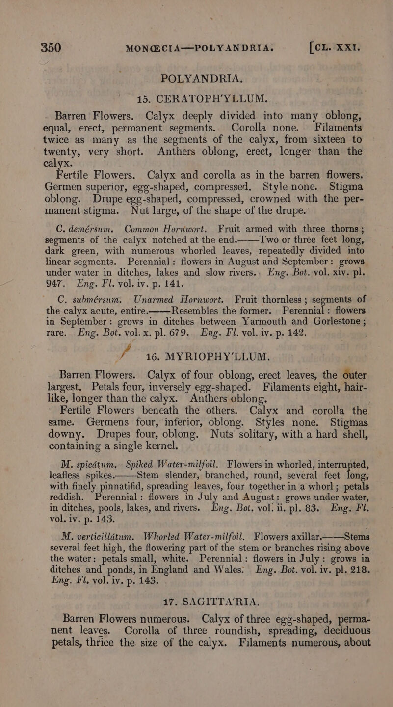 POLYANDRIA. 15. CERATOPH’YLLUM. Barren Flowers. Calyx deeply divided into many oblong, equal, erect, permanent segments. Corolla none. Filaments twice as many as the segments of the calyx, from sixteen to twenty, very short. Anthers oblong, erect, longer than the calyx. Pertile Flowers. Calyx and corolla as in the barren flowers. Germen superior, egg-shaped, compressed. Style none. Stigma oblong. Drupe egg-shaped, compressed, crowned with the per- manent stigma. Nut large, of the shape of the drupe.” C. demérsum. Common Hornwort. Fruit armed with three thorns ; segments of the calyx notched at the end. Two or three feet long, dark green, with numerous whorled leaves, repeatedly divided into linear segments. Perennial: flowers in August and September: grows under water in ditches, lakes and slow rivers.. Eng. Bot. vol. xiv. pl. 947. Eng. Fl. vol. iv. p. 141. C. submérsum. Unarmed Hornwort. Fruit thornless ; segments of the calyx acute, entire ——-Resembles the former. Perennial : flowers in September: grows in ditches between Yarmouth and Gorlestone ; rare. Eng. Bot. vol. x. pl. 679. Eng. Fl. vol. iv. p. 142. fp 16. MYRIOPHY’LLUM. Barren Flowers. Calyx of four oblong, erect leaves, the outer largest. Petals four, inversely egg-shaped. Filaments eight, hair- like, longer than the calyx. Anthers oblong. Fertile Flowers beneath the others. Calyx and corolla the same. Germens four, inferior, oblong. Styles none. Stigmas downy. Drupes four, oblong. Nuts solitary, with a hard shell, containing a single kernel. . M. spicétum. Spiked Water-milfoil. Flowers in whorled, interrupted, leafless spikes. Stem slender, branched, round, several feet long, with finely pinnatifid, spreading leaves, four together in a whorl; petals reddish. Perennial: flowers in July and August: grows under water, in ditches, pools, lakes, and rivers. Eng. Bot. vol. ii. pl. 83. Eng. Fl. vol. iv. p. 143. M. verticilldtum. Whorled Water-milfoil. Flowers axillar.——Stems several feet high, the flowering part of the stem or branches nsing above the water: petals small, white. Perennial: flowers in July: grows in ditches and ponds, in England and Wales. Eng. Bot. vol. iv. pl. 218. Eng. Fl, vol. iv. p. 143. 17. SAGITTA‘RIA. Barren Flowers numerous. Calyx of three egg-shaped, perma- nent leaves. Corolla of three roundish, spreading, deciduous petals, thrice the size of the calyx. Filaments numerous, about