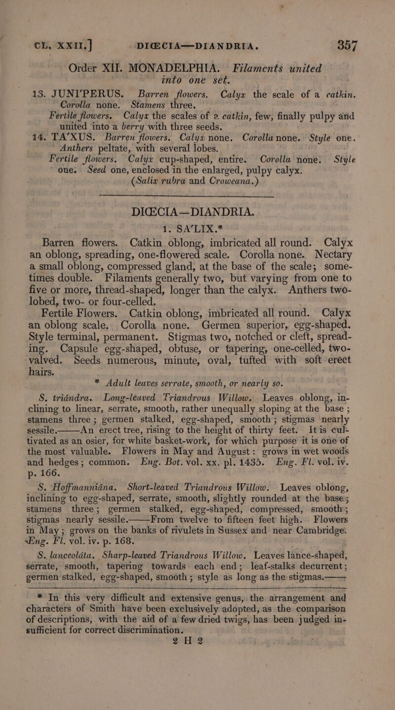 Order XII. MONADELPHIA. Filaments united anto one set. 13. JUNIPERUS. Barren flowers. Calyx the scale of a catkin. Corolla none. Stamens three. — Fertile flowers. Calyx the scales of 2 catkin, few, finally pulpy arid united into a berry with three seeds. 14. TA’XUS. Barren flowers. Calyx none. Corolla none. Style one. _ Anthers peltate, with several lobes. ‘Fertile flowers. Calyx cup-shaped, entire. Corolla none. Style one. Seed one, enclosed in the enlarged, pulpy calyx. (Salix rubra and Croweana.) DIGECIA—DIANDRIA. 1. SA’LIX.* Barren flowers. Catkin. oblong, imbricated all round. Calyx an oblong, spreading, one-flowered scale. Corolla none.. Nectary a small oblong, compressed gland, at the base of the scale; some- times double. Filaments generally two, but varying from one to five or more, thread-shaped, longer than the calyx. Anthers two- lobed, two- or four-celled. ‘ Fertile Flowers. Catkin oblong, imbricated all round. Calyx an oblong scale. Corolla none. Germen superior, egg-shaped. Style terminal, permanent. Stigmas two, notched or cleft, spread- ing. Capsule egg-shaped, obtuse, or tapering, one-celled, two- valved. Seeds numerous, minute, oval, tufted with soft erect hairs. * Adult leaves serrate, smooth, or nearly so. S. tridéndra. Long-leaved Triandrous Willow. Leaves oblong, in- clining to linear, serrate, smooth, rather unequally sloping at the base ; stamens three ; germen stalked, egg-shaped, smooth’; stigmas nearly sessile. An erect tree, rising to the height of thirty feet. Itis cul- tivated as an osier, for white basket-work, for which purpose it is one of the most valuable. Flowers in May and August: grows in wet woods and hedges; common. Eng. Bot. vol. xx. pl. 1435. Eng. Fl. vol. iv. p- 166. S. Hoffmannidna. Short-leaved Triandrous Willow. Leaves oblong, inclining to egg-shaped, serrate, smooth, slightly rounded at the base; stamens three; germen stalked, egg-shaped, compressed, smooth; stigmas nearly sessile. From twelve to fifteen feet high. Flowers in May; grows on the banks of rivulets in Sussex and near Cambridge. «Eng. Fl. vol. iv. p. 168. S. lanceoldéta. Sharp-leaved Triandrous Willow, Leaves lance-shaped, serrate, smooth, tapering towards each end; leaf-stalks decurrent ; germen stalked, egg-shaped, smooth ; style as long as the stigmas. * In this very difficult and extensive genus, the arrangement and characters of Smith have been exclusively adopted, as the comparison of descriptions, with the aid of a few dried twigs, has been judged in- sufficient for correct discrimination. 2H 2