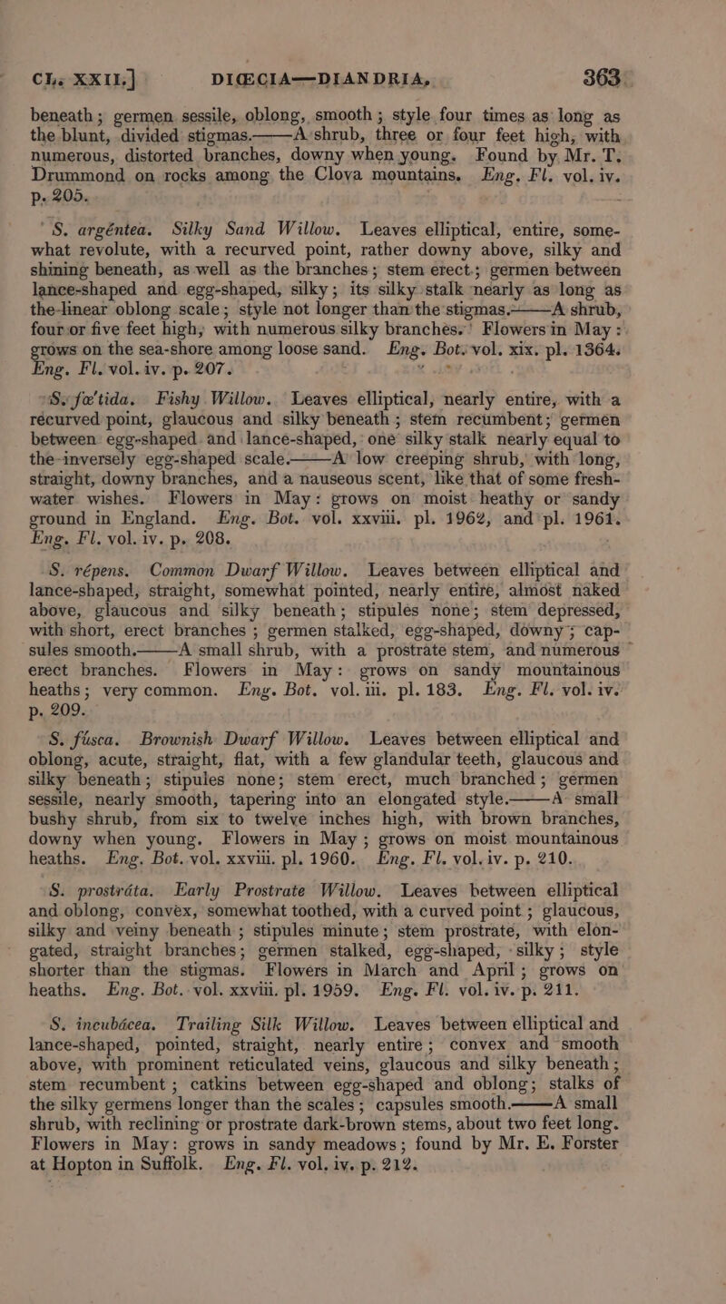 beneath; germen sessile, oblong, smooth ; style four times as long as the blunt, divided stigmas. Avshrub, three or four feet high, with numerous, distorted branches, downy when young. Found by Mr. T, Drummond on rocks among the Cloya mountains. Eng. Fl. vol. iv. p- 205. Ki 'S. argéntea. Silky Sand Willow. Leaves elliptical, entire, some- what revolute, with a recurved point, rather downy above, silky and shining beneath, as well as the branches; stem erect-; germen between lance-shaped and egg-shaped, silky; its silky stalk nearly as long as the-linear oblong scale; style not longer tham the 'stigmas.~——A shrub, four or five feet high, with numerous silky branches.’ Flowersin May : grows on the sea-shore among loose sand. Eng. Bot. vol. xix. pl. 1364. Eng. Fl. vol. iv. p. 207. x lay ss0fk . ‘Sw fe'tida. Fishy Willow. Leaves elliptical, nearly entire, with a récurved point, glaucous and silky beneath ; stem recumbent; germen between egg-shaped. and lance-shaped,: one silky stalk nearly equal to the-inversely egg-shaped scale. A’ low creeping shrub, with long, straight, downy branches, and a nauseous scent, like that of some fresh- water wishes. Flowers in May: grows on moist heathy or sandy ground in England. Eng. Bot. vol. xxvii. pl. 1962, and pl. 1961. Eng. Fl. vol. iv. p. 208. S. répens. Common Dwarf Willow. Leaves between elliptical and lance-shaped, straight, somewhat pointed, nearly entire, almost naked above, glaucous and silky beneath; stipules none; stem depressed, with short, erect branches ; germen stalked, egg-shaped, downy; cap- sules smooth. ‘A small shrub, with a prostrate stem, and numerous © erect branches. Flowers in May: grows on sandy mountainous heaths; very common. Eng. Bot. vol. ii. pl. 183. Eng. Fl. vol. iv. p. 209. S. fusca. Brownish Dwarf Willow. Leaves between elliptical and oblong, acute, straight, flat, with a few glandular teeth, glaucous and silky beneath; stipules none; stem erect, much branched; germen sessile, nearly smooth, tapering into an elongated style. A&gt; small bushy shrub, from six to twelve inches high, with brown branches, downy when young. Flowers in May ; grows on moist mountainous heaths. Eng. Bot. vol. xxvii. pl. 1960. Eng. Fl. vol. iv. p. 210. S. prostréta. Early Prostrate Willow. Leaves between elliptical and oblong, convex, somewhat toothed, with a curved point ; glaucous, silky and veiny beneath ; stipules minute; stem prostrate, with elon- gated, straight branches; germen stalked, egg-shaped, «silky; style shorter than the stigmas. Flowers in March and Apmnl; grows on heaths. Eng. Bot.-vol. xxvi. pl. 1959. Eng. Fl. vol. iv. p. 211. S. incubdécea. Trailing Silk Willow. Leaves between elliptical and lance-shaped, pointed, straight, nearly entire; convex and smooth above, with prominent reticulated veins, glaucous and silky beneath ; stem recumbent ; catkins between egg-shaped and oblong; stalks of the silky germens longer than the scales ; capsules smooth. A small shrub, with reclining or prostrate dark-brown stems, about two feet long. Flowers in May: grows in sandy meadows; found by Mr, E, Forster at Hopton in Suffolk. Eng. Fl. vol. iv. p. 212.