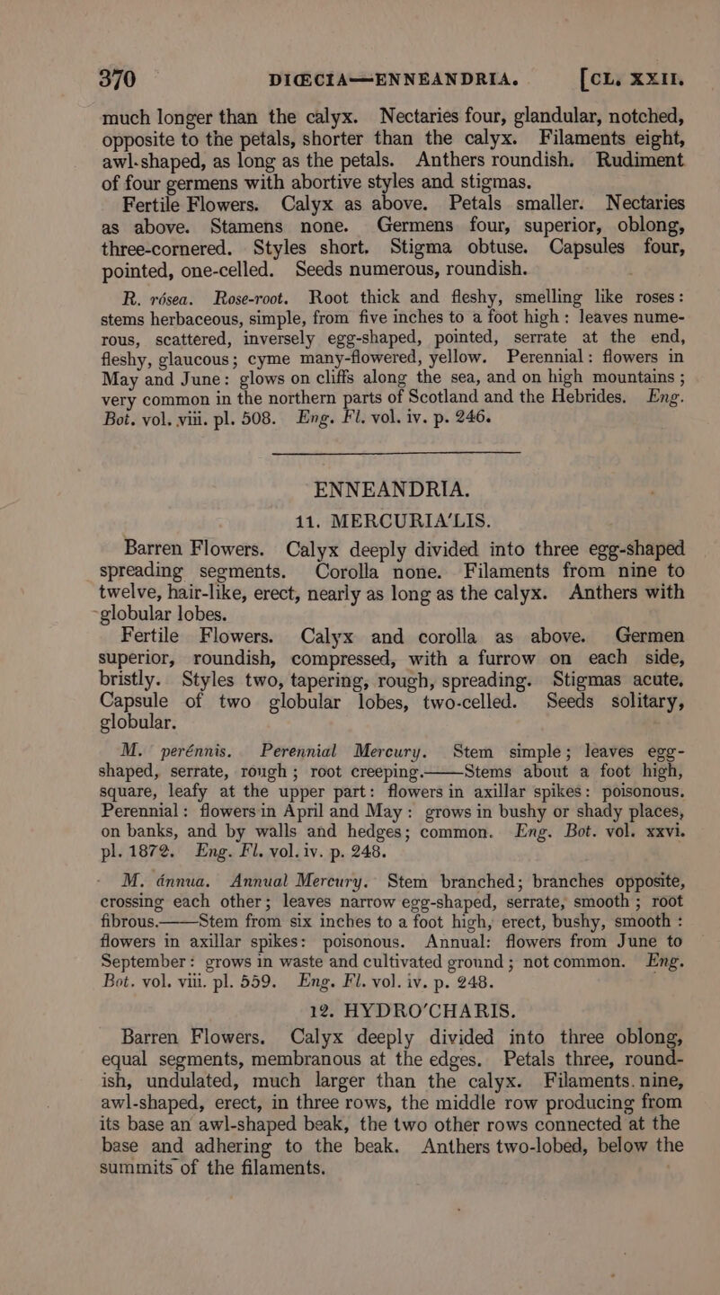 much longer than the calyx. Nectaries four, glandular, notched, opposite to the petals, shorter than the calyx. Filaments eight, awl.shaped, as long as the petals. Anthers roundish. Rudiment. of four germens with abortive styles and stigmas. Fertile Flowers. Calyx as above. Petals smaller. Nectaries as above. Stamens none. Germens four, superior, oblong, three-cornered. Styles short. Stigma obtuse. Capsules four, pointed, one-celled. Seeds numerous, roundish. R. résea. Rose-root. Root thick and fleshy, smelling like roses: stems herbaceous, simple, from five inches to a foot high: leaves nume- rous, scattered, inversely egg-shaped, pointed, serrate at the end, fleshy, glaucous; cyme many-flowered, yellow. Perennial: flowers in May and June: glows on cliffs along the sea, and on high mountains ; very common in the northern parts of Scotland and the Hebrides. Eng. Boi. vol. viii. pl. 508. Eng. Fl. vol. iv. p. 246. ENNEANDRIA. 11. MERCURIA'LIS. Barren Flowers. Calyx deeply divided into three egg-shaped spreading segments. Corolla none. Filaments from nine to twelve, hair-like, erect, nearly as long as the calyx. Anthers with ‘globular lobes. Fertile Flowers. Calyx and corolla as above. Germen superior, roundish, compressed, with a furrow on each side, bristly. Styles two, tapering, rough, spreading. Stigmas acute, Capsule of two globular lobes, two-celled. Seeds solitary, globular. M. perénnis. Perennial Mercury. Stem simple; leaves egg- shaped, serrate, rough ; root creeping. Stems about a foot high, square, leafy at the upper part: flowers in axillar spikes: poisonous. Perennial: flowers in April and May: grows in bushy or shady places, on banks, and by walls and hedges; common. Lng. Bot. vol. xxvi. pl. 1872. Eng. Fl. vol. iv. p. 248. M. dnnua. Annual Mereury.. Stem branched; branches opposite, crossing each other; leaves narrow egg-shaped, serrate, smooth ; root fibrous. Stem from six inches to a foot high, erect, bushy, smooth : flowers in axillar spikes: poisonous. Annual: flowers from June to September: grows in waste and cultivated ground; notcommon. Eng. Bot. vol. vii. pl. 559. Eng. Fl. vol. iv. p. 248. 12. HYDRO’CHARIS. Barren Flowers. Calyx deeply divided into three oblong, equal segments, membranous at the edges. Petals three, round- ish, undulated, much larger than the calyx. Filaments. nine, awl-shaped, erect, in three rows, the middle row producing from its base an awl-shaped beak, the two other rows connected at the base and adhering to the beak. Anthers two-lobed, below the summits of the filaments. .