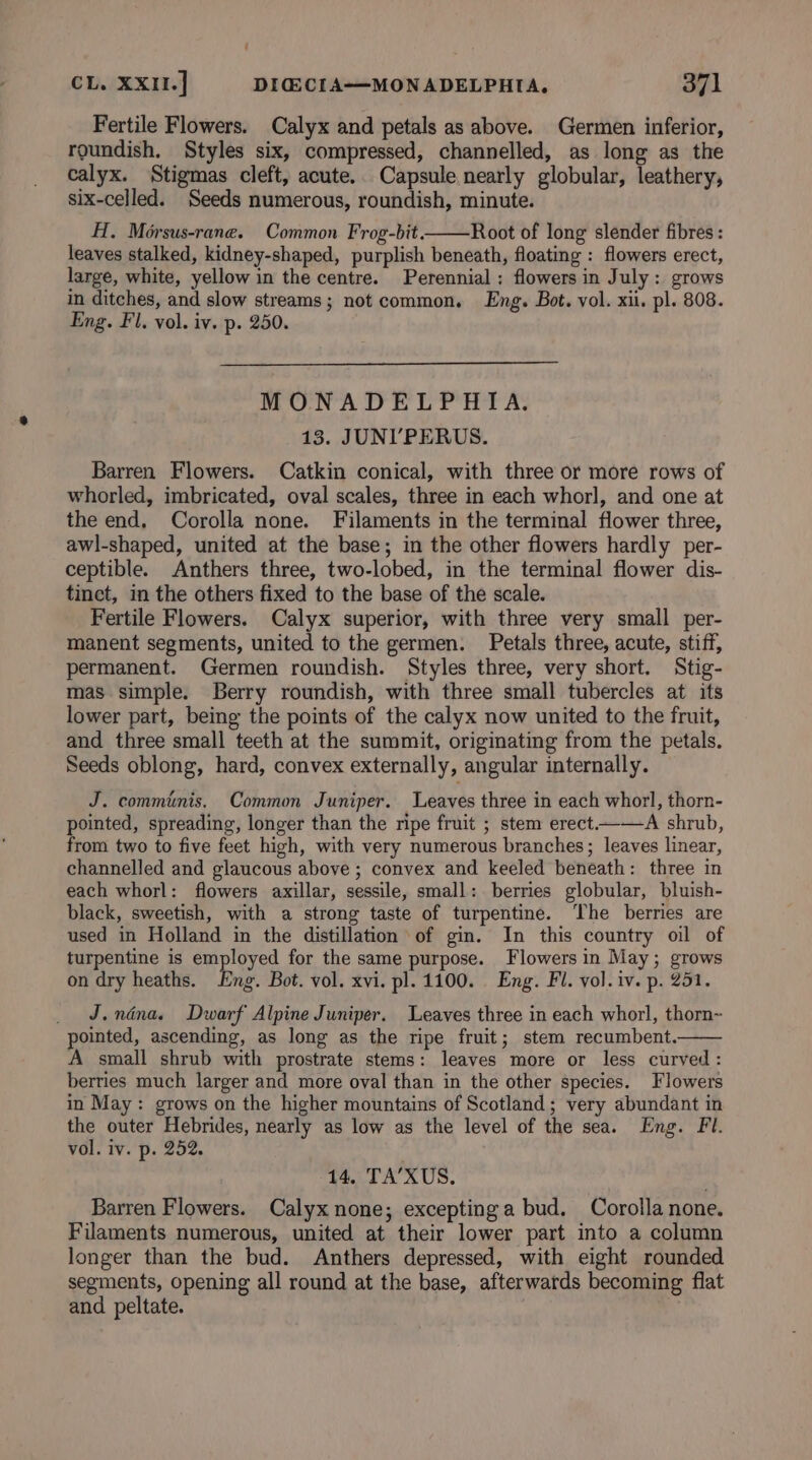 Fertile Flowers. Calyx and petals as above. Germen inferior, roundish. Styles six, compressed, channelled, as long as the calyx. Stigmas cleft, acute.. Capsule nearly globular, leathery, six-celled. Seeds numerous, roundish, minute. H., Morsus-rane. Common Frog-bit——Root of long slender fibres : leaves stalked, kidney-shaped, purplish beneath, floating : flowers erect, large, white, yellow in the centre. Perennial: flowers in July: grows in ditches, and slow streams; not common. Eng. Bot. vol. xii. pl. 808. Eng. Fl, vol. iv. p. 250. MONADELPHIA. 13. JUNI’PERUS. Barren Flowers. Catkin conical, with three or more rows of whorled, imbricated, oval scales, three in each whorl, and one at the end. Corolla none. Filaments in the terminal flower three, awl-shaped, united at the base; in the other flowers hardly per- ceptible. Anthers three, two-lobed, in the terminal flower dis- tinct, in the others fixed to the base of the scale. Fertile Flowers. Calyx superior, with three very small per- manent segments, united to the germen. Petals three, acute, stiff, permanent. Germen roundish. Styles three, very short. Stig- mas simple. Berry roundish, with three small tubercles at its lower part, being the points of the calyx now united to the fruit, and three small teeth at the summit, originating from the petals. Seeds oblong, hard, convex externally, angular internally. J. comminis. Common Juniper. Leaves three in each whorl, thorn- pointed, spreading, longer than the ripe fruit ; stem erect-——A shrub, from two to five feet high, with very numerous branches; leaves linear, channelled and glaucous above ; convex and keeled beneath: three in each whorl: flowers axillar, sessile, small: berries globular, bluish- black, sweetish, with a strong taste of turpentine. The berries are used in Holland in the distillation of gin. In this country oil of turpentine is employed for the same purpose. Flowers in May; grows on dry heaths. Eng. Bot. vol. xvi. pl. 1100. Eng. Fl. vol. iv. p. 251. J.ndna. Dwarf Alpine Juniper. Leaves three in each whorl, thorn~ pointed, ascending, as long as the ripe fruit; stem recumbent. A small shrub with prostrate stems: leaves more or less curved : berries much larger and more oval than in the other species. Flowers in May: grows on the higher mountains of Scotland; very abundant in the outer Hebrides, nearly as low as the level of the sea. Eng. Fl. vol. iv. p. 252. 14. TA’XUS. Barren Flowers. Calyx none; excepting a bud. Corolla none. Filaments numerous, united at their lower part into a column longer than the bud. Anthers depressed, with eight rounded segments, opening all round at the base, afterwards becoming flat and peltate.