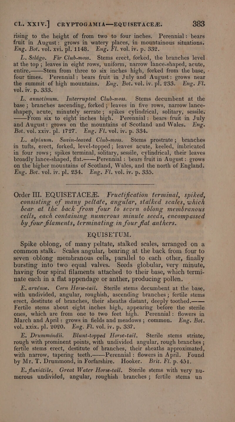 rising to the height of from two to four inches. Perennial: bears fruit in August: grows in watery places, in mountainous situations. Eng. Bot. vol. xvi. pl. 1148. Eng. Fl. vol. iv. p. 332. L. Selégo. Fir Club-moss. Stems erect, forked, the branches level at the top ; leaves in eight rows, uniform, narrow lance-shaped, acute, entire. Stem from three to six inches high, forked from the base, - four times. Perennial: bears fruit in July and August: grows near the summit of high mountains. Eng. Bot. vol. iv. pl. 233. Eng. Fl. vol. iv. p. 333. L. annotinum. Interrupted Club-moss. Stems decumbent at the base ; branches’ ascending, forked ; leaves in five rows, narrow lance- shapep, acute, minutely serrate; spikes cylindrical, solitary, sessile. From six to eight inches high. Perennial: bears fruit in July and August: grows on the mountains of Scotland and Wales. Eng. Bot. vol. xxiv. pl. 1727. Eng. Fl. vol. iv. p. 334. L. alpinum, Savin-leaved Club-moss. Stems prostrate; branches in tufts, erect, forked, level-topped; leaves acute, keeled, imbricated in four rows; spikes terminal, solitary, sessile, cylindrical, their leaves broadly lance-shaped, flat———-Perennial : bears fruit in August: grows on the higher mountains of Scotland, Wales, and the north of England. Eng. Bot. vol. iv. pl. 234. Eng. Fl. vol. iv. p. 335. aie! Order III. EQUISETACER. Fructification terminal, spiked, consisting of many peltate, angular, stalked scales, which bear at the back from four to seven oblong membranous cells, each containing numerous minute seeds, encompassed by four filaments, terminating in four flat anthers. é EQUISE’TUM. Spike oblong, of many peltate, stalked scales, arranged on a common stalk. Scales angular, bearing at the back from four to seven oblong membranous cells, parallel to each other, finally bursting into two equal valves. Seeds globular, very minute, having four spiral filaments attached to their base, which termi- nate each in a flat appendage or anther, producing pollen. E. arvénse. Corn Horse-tail. Sterile stems decumbent at the base, with undivided, angular, roughish, ascending branches ; fertile stems erect, destitute of branches, their sheaths distant, deeply toothed.—— Fertile stems about eight inches high, appearing before the sterile ones, which are from one to two feet high. Perennial: flowers in March and April: grows in fields and meadows ; common. Eng. Bot. vol. xxix. pl. 2020. Eng. Fl. vol. iv. p. 337. E. Drumméndii. Blunt-topped Horse-tail. Sterile stems. striate, rough with prominent points, with undivided angular, rough branches ; fertile stems erect, destitute of branches, their sheaths approximated, with narrow, tapering teeth——Perennial : flowers in April. Found by Mr. T. Drummond, in Forfarshire. Hooker. Brit. Fi. p. 451. E. fluvidtile. Great Water Horse-tail. Sterile stems with very nu- merous undivided, angular, roughish branches; fertile stems un