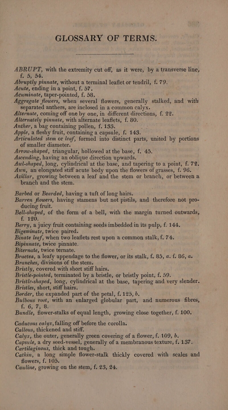 GLOSSARY OF TERMS. ABRUPT, with the extremity cut off, as it were, by a transverse line, £5. Sy 5. Abruptly pinnate, without a terminal leaflet or tendril, f. 79. Acute, ending ina point, f. 57. Acuminate, taper-pointed, f. 58. Aggregate flowers, when several flowers, adeng stalked, and with separated anthers, are inclosed in a. common calyx. Alternate, coming off one by one, in different directions, f. 22. Alternately pinnate, with alternate leaflets, f. 80. Anther, a bag containing pollen, f. 133. Apple, a fleshy fruit, containing a capsule, f. 143. Articulated stem or leaf, formed into distinct parts, united by portions of smaller diameter. Arrow-shaped, triangular, hollowed at the base, f. 45. Ascending, having an oblique direction upwards. Awl-shaped, long, cylindrical at the base, and tapering to a point, f. 72. Awn, an elongated stiff acute body upon the flowers of grasses, f. 96. Azillar, growing between a leaf and the stem or branch, or between a branch and the stem. Barbed or Bearded, having a tuft of long hairs. Barren flowers, having stamens but not pistils, and therefore not pro- ducing fruit. Bell-shaped, of the form of a bell, with the margin turned outwards, f. 120. Berry, a juicy fruit containing seeds imbedded in its pulp, f. 144. Bigeminate, twice paired. Binate leaf, when two leaflets rest upon a common stalk, f. 74. Bipinnate, twice pinnate. Biternate, twice ternate. Bractea, a leafy appendage to the flower, or its ee f. 85, a. f. 86, a. Branches, divisions of the stem. Bristly, covered with short stiff hairs. Bristle-pointed, terminated by a bristle, or bristly point, f. 59. Bristle-shaped, long, cylindrical at the base, tapering and very slender. Bristles, short, stiff hairs. Border, the expanded part of the petal, f. 125, b. Bulbous root, with an enlarged globular part, and numerous fibres, f. 5 ¥GI Se Bundle, flower-stalks of equal length, growing close together, f. 100. Caducous calyz, falling off before the corolla. Callous, thickened and stiff. Calyx, the outer, generally green covering of a flower, f. 109, b. Capsule, a dry seed-vessel, generally of a membranous texture, {137% Cartilaginous, thick and tough. Catkin, a long simple flower-stalk thickly covered with scales and flowers, f. 105. Cauline, growing on the stem, f. 23, 24.