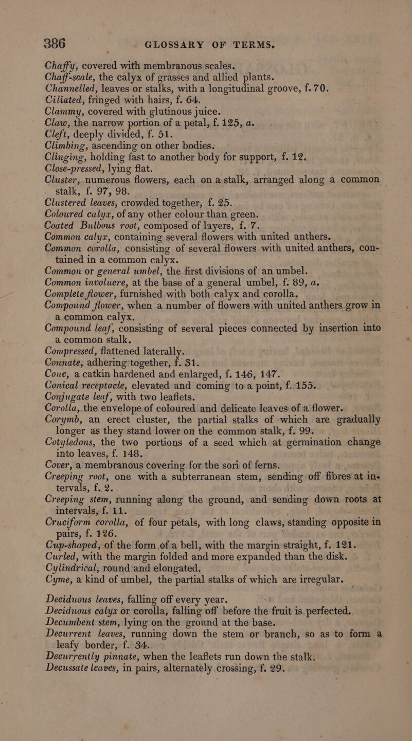 Chaffy, covered with membranous scales. Chaff-scale, the calyx of grasses and allied plants. Channelled, leaves or stalks, with a longitudinal groove, f.70. Ciliated, fringed with hairs, f. 64. Clammy, covered with glutinous juice. Claw, the natrow portion of a petal, f. 125, a. Cleft, deeply divided, f. 51. Climbing, ascending on other bodies. Clinging, holding fast to another body for support, f. 12. Close-pressed, lying flat. Cluster, numerous flowers, each on astalk, arranged along a common stalk, f. 97, 98. Clustered leaves, crowded together, f. 25. Coloured calyx, of any other colour than green. Coated Bulbous root, composed of layers, f. 7. Common calyx, containing several flowers with united anthers. Common corolla, consisting of several flowers with united anthers, con- tained in a common calyx. Common or general wmbel, the first divisions of an umbel. Common involucre, at the base of a general umbel, f. 89, a. Complete flower, furnished with both calyx and corolla. Compound flower, when a number of flowers with united anthers grow in a common calyx. 3 Compound leaf, consisting of several pieces connected by insertion into a common stalk. Compressed, flattened laterally. Connate, adhering together, f. 31. Cone, a catkin hardened and enlarged, f. 146, 147. Conical receptacle, elevated and coming toa point, f..155. Conjugate leaf, with two leaflets. Corolla, the envelope of coloured and delicate leaves of a flower. Corymb, an erect cluster, the partial stalks of which are gradually longer as they stand lower on the common stalk, f. 99. Cotyledons, the two portions of a seed which at germination change into leaves, f. 148. Cover, a membranous covering for the sori of ferns. Creeping root, one with a subterranean stem, sending off fibres at in- tervals, f..2. Creeping stem, running along the ground, and sending down roots at intervals, f. 11. Cruciform corolla, of four petals, with long claws, standing opposite in airs, f. 126. : Gude cq of the form ofa bell, with the margin straight, f. 121. Curled, with the margin folded and more expanded than the disk. Cylindrical, round’and elongated. Cyme, a kind of umbel, the partial stalks of which are irregular. _ Deciduous leaves, falling off every year. : Deciduous calyx or corolla, falling off before the fruit is. perfected. Decumbent stem, lying on the ground at the base. Decurrent leaves, running down the stem or branch, so as to form a leafy border, f. 34. Decurrently pinnate, when the leaflets run down the stalk. Decussate leaves, in pairs, alternately crossing, f. 29.