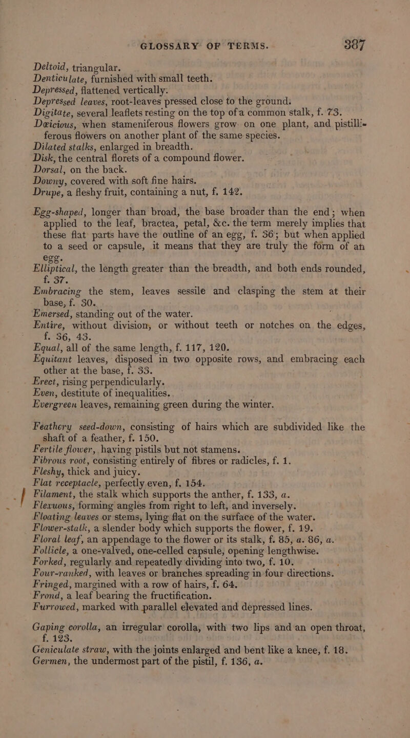Deltoid, triangular. Denticulate, furnished with small teeth. Depressed, flattened vertically: . Depressed leaves, root-leaves pressed close to the ground. Digitate, several leaflets resting on the top ofa common stalk, f. 73. Deicious, when stameniferous flowers grow: on one plant, and pistilli- ferous flowers on another plant of the same species. Dilated stalks, enlarged in breadth. Disk, the central florets of a compound flower. Dorsal, on the back. Downy, covered with soft fine hairs. Drupe, a fleshy fruit, containing a nut, f. 142. Egg-shaped, longer than broad, the base broader than the end; when applied to the leaf, bractea, petal, &amp;c. the term merely implies that these flat parts have the outline of an egg, f. 36; but when applied to a seed or capsule, it means that they are truly the form of ah ege. Elliptical, the length greater than the breadth, and both ends rounded, or. Embracing the stem, leaves sessile and clasping the stem at their base, f. 30. Emersed, standing out of the water. Entire, without division, or without teeth or notches on the edges, f.-56, 43. Equal, all of the same length, f. 117, 120. Equitant leaves, disposed in two opposite rows, and embracing each other at the base, f. 33. Erect, rising perpendicularly. Even, destitute of inequalities. Evergreen leaves, remaining green during the winter. Feathery seed-down, consisting of hairs which are subdivided like the shaft of a feather, f. 150. Fertile flower, having pistils but not stamens. Fibrous root, consisting entirely of fibres or radicles, f. 1. Fleshy, thick and juicy. Flat receptacle, perfectly even, f. 154. Filament, the stalk which supports the anther, f. 133, a. Flexuous, forming angles from right to left, and inversely. Floating leaves or stems, lying flat on the surface of the water. Flower-stalk, a slender body which supports the flower, f. 19. Floral leaf, an appendage to the flower or its stalk, f. 85, a. 86, a. Follicle, a one-valved, one-celled capsule, opening lengthwise. Forked, regularly and repeatedly dividing into two, f. 10. Four-ranked, with leaves or branches spreading in four directions. Fringed, margined with a row of hairs, f. 64. ‘Frond, a leaf bearing the fructification. Furrowed, marked with parallel elevated and depressed lines. Gaping corolla, an irregular corolla, with two lips and an open throat, f. 123. Geniculate straw, with the joints enlarged and bent like a knee, f. 18. Germen, the undermost part of the pistil, f. 136, a.