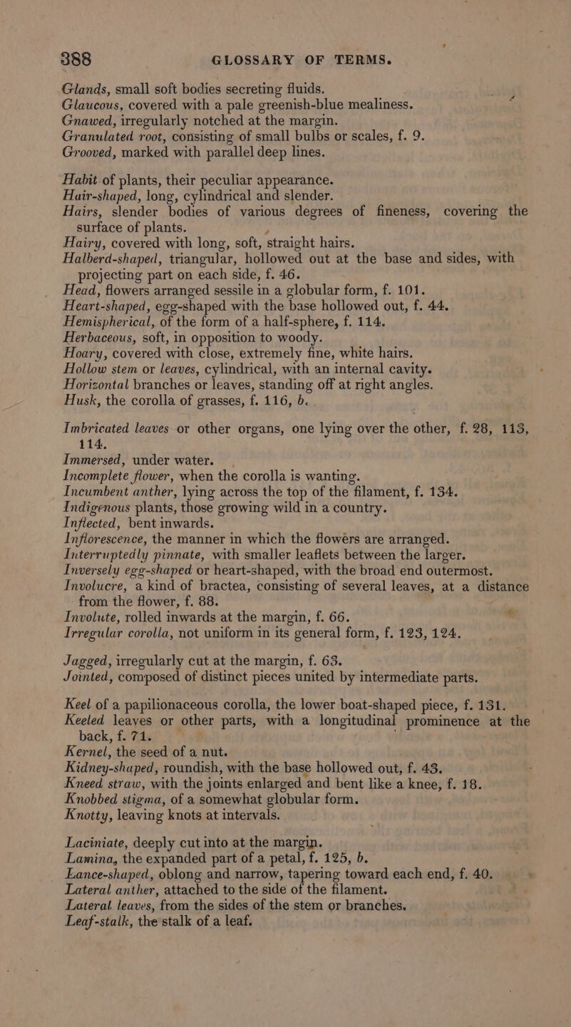 Glands, small soft bodies secreting fluids. Glaucous, covered with a pale greenish-blue mealiness. Gnawed, irregularly notched at the margin. Granulated root, consisting of small bulbs or scales, f. 9. Grooved, marked with parallel deep lines. Habit of plants, their peculiar appearance. Hair-shaped, long, cylindrical and slender. Hairs, slender bodies of various degrees of fineness, covering the surface of plants. , Hairy, covered with long, soft, straight hairs. Halberd-shaped, triangular, hollowed out at the base and sides, with projecting part on each side, f. 46. Head, flowers arranged sessile in a globular form, f. 101. Heart-shaped, egg-shaped with the base hollowed out, f. 44. Hemispherical, of the form of a half-sphere, f. 114. Herbaceous, soft, in opposition to woody. Hoary, covered with close, extremely fine, white hairs. Hollow stem or leaves, cylindrical, with an internal cavity. Horizontal branches or leaves, standing off at right angles. Husk, the corolla of grasses, f. 116, b. Imbricated leaves or other organs, one lying over the other, f. 28, 113, 114, Immersed, under water. Incomplete flower, when the corolla is wanting. Incumbent anther, lying across the top of the filament, f. 134. Indigenous plants, those growing wild in a country. Inflected, bent inwards. Inflorescence, the manner in which the flowers are arranged. Interruptedly pinnate, with smaller leaflets between the larger. Inversely egg-shaped or heart-shaped, with the broad end outermost. Involucre, a kind of bractea, consisting of several leaves, at a distance from the flower, f. 88. Involute, rolled inwards at the margin, f. 66. Irregular corolla, not uniform in its general form, f. 123, 124. 4 Jagged, irregularly cut at the margin, f. 63. Jointed, composed of distinct pieces united by intermediate parts. Keel of a papilionaceous corolla, the lower boat-shaped piece, f. 131. Keeled leayes or other parts, with a longitudinal prominence at the back, f7ater7” Kernel, the seed of a nut. Kidney-shaped, roundish, with the base hollowed out, f. 43. Kneed straw, with the joints enlarged and bent like a knee, f. 18. Knobbed stigma, of a somewhat globular form. Knotty, leaving knots at intervals. Laciniate, deeply cut into at the margin. Lamina, the expanded part of a petal, f. 125, b. _ Eance-shaped, oblong and narrow, tapering toward each end, f. 40. Lateral anther, attached to the side of the filament. Lateral leaves, from the sides of the stem or branches. Leaf-stalk, the stalk of a leaf.