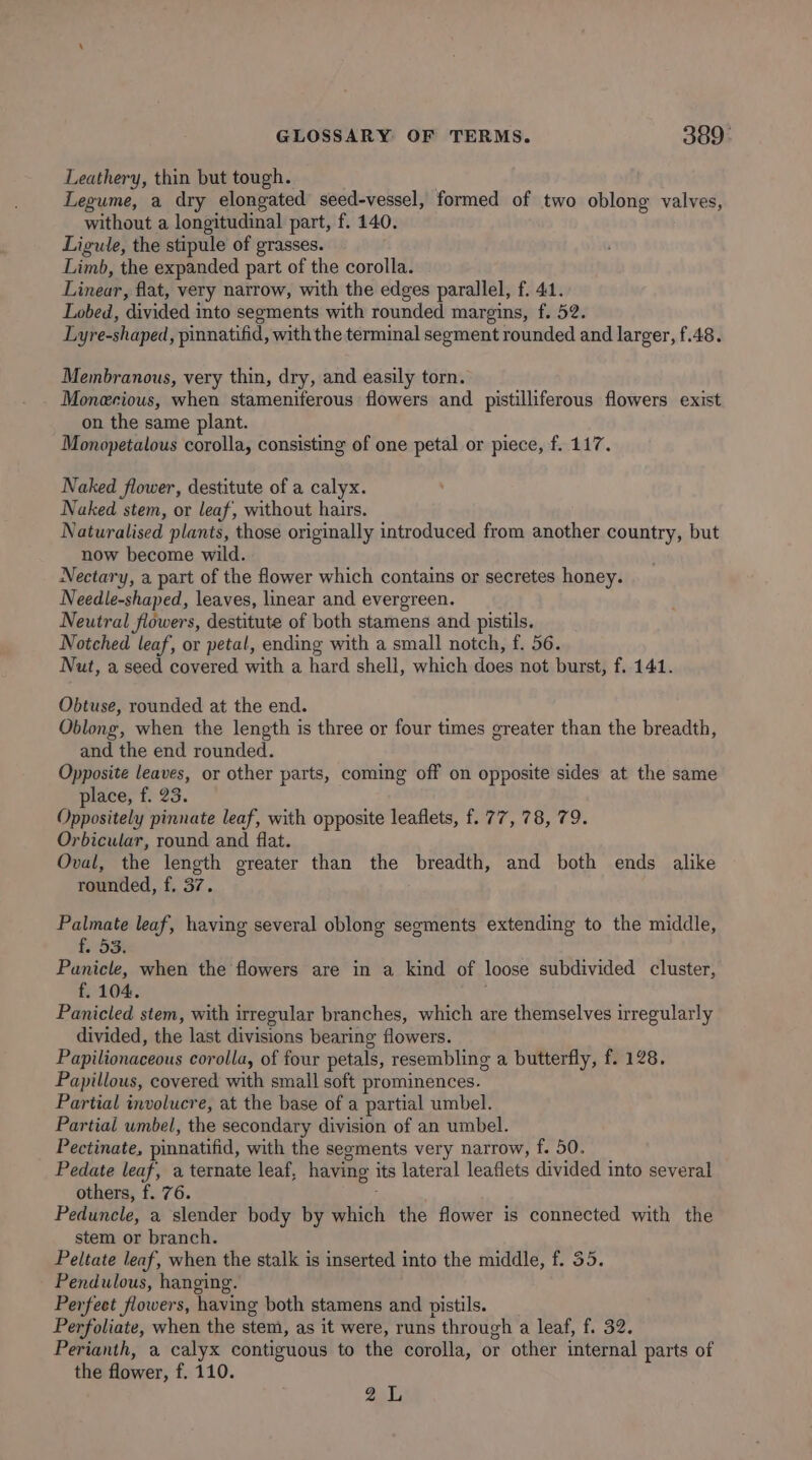 Leathery, thin but tough. | Legume, a dry elongated seed-vessel, formed of two oblong valves, without a longitudinal part, f. 140. Ligule, the stipule of grasses. Limb, the expanded part of the corolla. Linear, flat, very narrow, with the edges parallel, f. 41. Lobed, divided into segments with rounded margins, f. 52. Lyre-shaped, pinnatifid, with the terminal segment rounded and larger, f.48. Membranous, very thin, dry, and easily torn. Monecious, when stameniferous flowers and pistilliferous flowers exist on the same plant. Monopetalous corolla, consisting of one petal or piece, f. 117. Naked flower, destitute of a calyx. Naked stem, or leaf, without hairs. Naturalised plants, those originally introduced from another country, but now become wild. Nectary, a part of the flower which contains or secretes honey. Needle-shaped, leaves, linear and evergreen. Neutral flowers, destitute of both stamens and pistils. Notched leaf, or petal, ending with a small notch, f. 56. Nut, a seed covered with a hard shell, which does not burst, f. 141. Obtuse, rounded at the end. Oblong, when the length is three or four times greater than the breadth, and the end rounded. Opposite leaves, or other parts, coming off on opposite sides at the same place, f. 23. Oppositely pinnate leaf, with opposite leaflets, f. 77, 78, 79. Orbicular, round and flat. Oval, the length greater than the breadth, and both ends alike rounded, f. 37. Palmate leaf, having several oblong segments extending to the middle, £, 53% Panicle, when the flowers are in a kind of loose subdivided cluster, f. 104. , Panicled stem, with irregular branches, which are themselves irregularly divided, the last divisions bearing flowers. Papilionaceous corolla, of four petals, resembling a butterfly, f. 128. Papillous, covered with small soft prominences. Partial involucre, at the base of a partial umbel. Partial umbel, the secondary division of an umbel. Pectinate, pinnatifid, with the segments very narrow, f. 50. Pedate leaf, a ternate leaf, having its lateral leaflets divided into several others, f. 76. 3 Peduncle, a slender body by which the flower is connected with the stem or branch. Peltate leaf, when the stalk is inserted into the middle, f. 35. Pendulous, hanging. Perfeet flowers, having both stamens and pistils. Perfoliate, when the stem, as it were, runs through a leaf, f. 32. Perianth, a calyx contiguous to the corolla, or other internal parts of the flower, f. 110. 2a