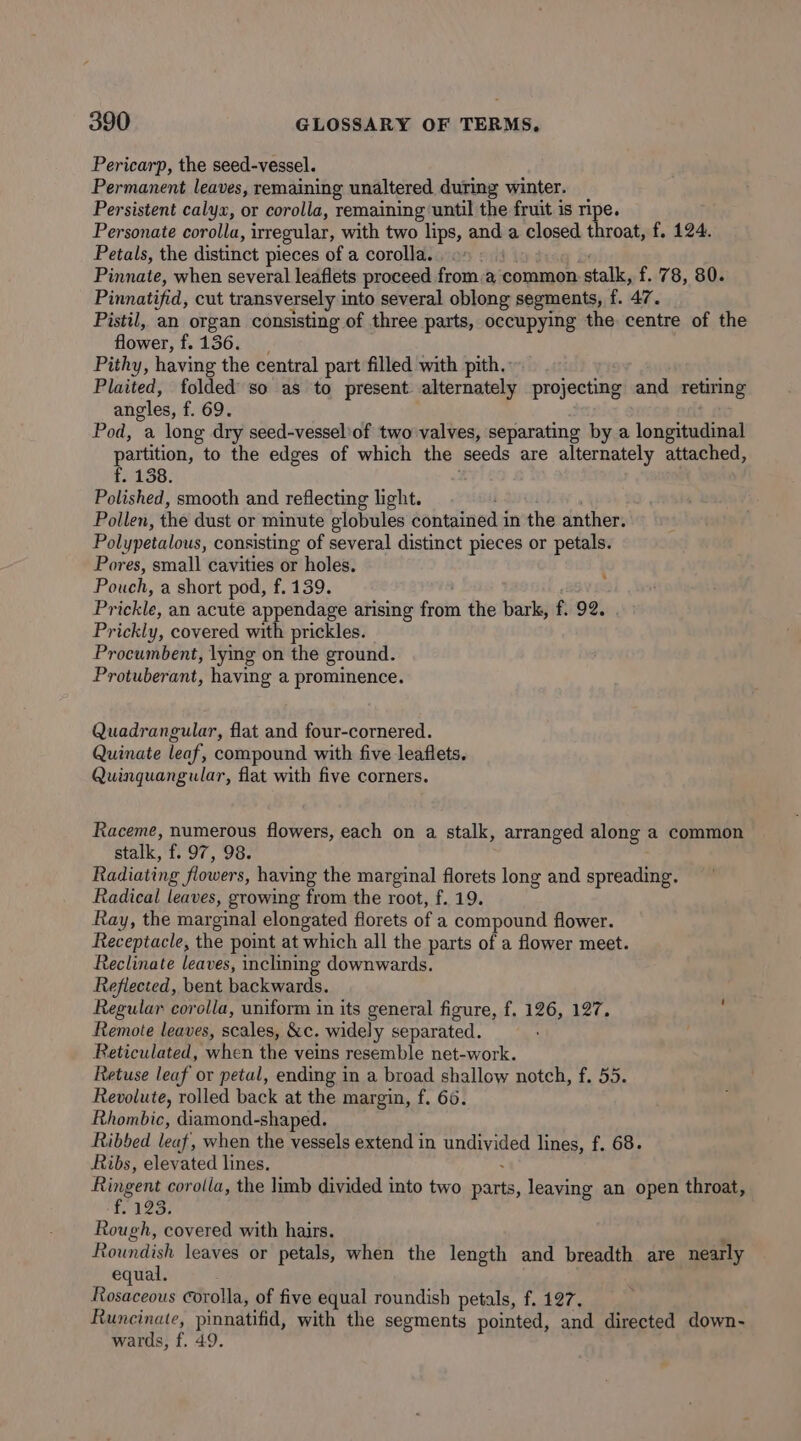 Pericarp, the seed-vessel. Permanent leaves, remaining unaltered during winter. _ Persistent calyx, or corolla, remaining ‘until the fruit is ripe. Personate corolla, irregular, with two lips, and a closed throat, f. 124. Petals, the distinct pieces of a corolla... © Pinnate, when several leaflets proceed froma common stalk, f. 78, 80. Pinnatifid, cut transversely into several oblong segments, {. 47. Pistil, an organ consisting of three parts, occupying the centre of the flower, f.136. | Pithy, having the central part filled with pith. Plaited, folded so as to present alternately projecting and retiring angles, f. 69. ; Pod, a long dry seed-vesselof two valves, separating by a longitudinal partition, to the edges of which the seeds are alternately attached, f. 138. Polished, smooth and reflecting light. | Pollen, the dust or minute globules contained in the anther. Polypetalous, consisting of several distinct pieces or petals. Pores, small cavities or holes. Pouch, a short pod, f. 139. Prickle, an acute appendage arising from the bark, f. 92. Prickly, covered with prickles. Procumbent, lying on the ground. Protuberant, having a prominence. Quadrangular, flat and four-cornered. Quinate leaf, compound with five leaflets. Quinquangular, flat with five corners. Raceme, numerous flowers, each on a stalk, arranged along a common stalk, f. 97, 98. Radiating flowers, having the marginal florets long and spreading. Radical leaves, growing from the root, f. 19. Ray, the marginal elongated florets of a compound flower. Receptacle, the point at which all the parts of a flower meet. Reclinate leaves, inclining downwards. Reflected, bent backwards. Regular corolla, uniform in its general figure, f. 126, 127. Remote leaves, scales, &amp;c. widely separated. Reticulated, when the veins resemble net-work. Retuse leaf or petal, ending in a broad shallow notch, f. 55. Revolute, rolled back at the margin, f. 66. Rhombic, diamond-shaped. Ribbed leaf, when the vessels extend in undivided lines, f. 68. Ribs, elevated lines. : Ringent corolla, the limb divided into two parts, leaving an open throat, f. 123, Rough, covered with hairs. Roundish leaves or petals, when the length and breadth are nearly equal. Rosaceous Corolla, of five equal roundish petals, f. 127. Runcinate, pinnatifid, with the segments pointed, and directed down- wards, f. 49.